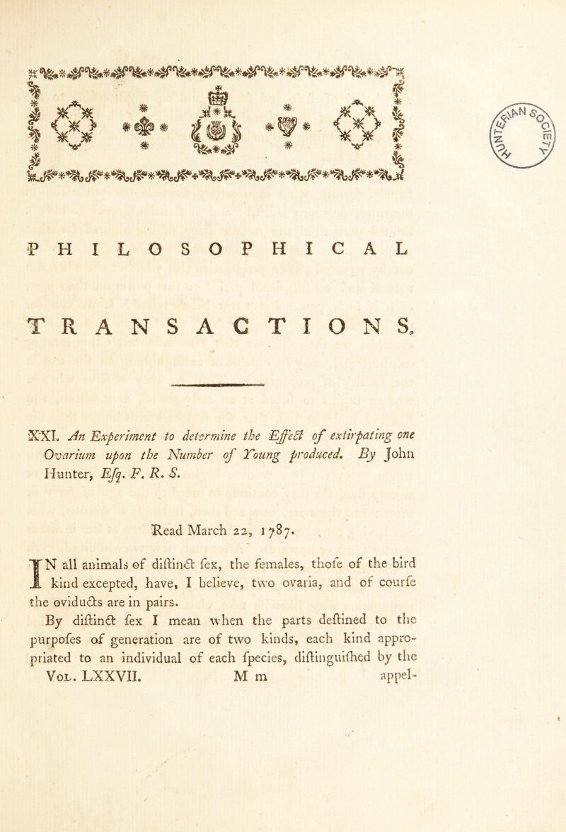 5* <rm «fl *< ^ «*, J ^ ^ C < J0£ > ^ 5t( # * # # # w_ in^ * # w # # ^ * * # 4 € # > 5 ¥ ^ r ^ * P HILOSOPHICAL TRANSACTIONS, XXL ^ Experiment to determine the EJf'edl of extirpating one Ovarium upon the Number of Young produced• j5y John Hunter, Efq. F. R. *5*. Read March 22, 1 787* IN all animals of diftindt fex, the females, thole of the bird kind excepted, have, I believe, two ovaria, and of courfe the ovidudts are in pairs. By diftin£t fex I mean when the parts deftined to the purpofes of generation are of two kinds, each kind appro- priated to an individual of each fpecies, diftinguifhed by the