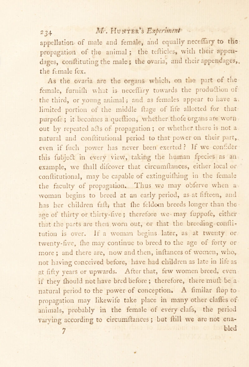2^4 Mu Hunter’s Experiment appellation-of male and female, and equally necefiary to the: propagation of the animal ; the tefticles, with their appen- dages, conftituting the male; the ovaria, and their appendages,, the female fex. As the ovaria are the organs which, on the part of the female, furnifh what is neceffary towards the production of the third, or young animal; and. as females appear to have a, limited portion of the middle ft age of hie allotted for that purpofe ; it becomes a queftion, whether thofe organs are worn out by repeated afts of propagation ; or whether there is not a natural and confdtutional period to that power on their part,, even if fuch power has never been exerted? 11 we confider this fubjed in every view, taking the human fpecies as an example, wre fhall difeover that circumftances, either local or conftitutional, may be capable of extinguifhing in the female the faculty of propagation. Thus we may obferve when a- woman begins to breed at an early period, as at fifteen, and has her children fafft that the feldom breeds longer than the age of thirty or thirty-five; therefore we-may fuppofe, either that the parts are then worn out, or that the breeding confu- tation is over. If a woman begins later, as at twenty or twenty-five, file may continue to breed to the age of forty or more ; and there are, now and then, inftances of women, who, not having conceived before, have had children as late in life as at fifty years or upwards. After that, few women breed, even if they ihould not have bred before ; therefore, there mu ft be a natural period to the power of conception. A fimilar flop to propagation may likewife take place in many other claffes of animals, probably in the female of every clafs, the period varying according to circumftances; but ftill wre are not ena- n bled