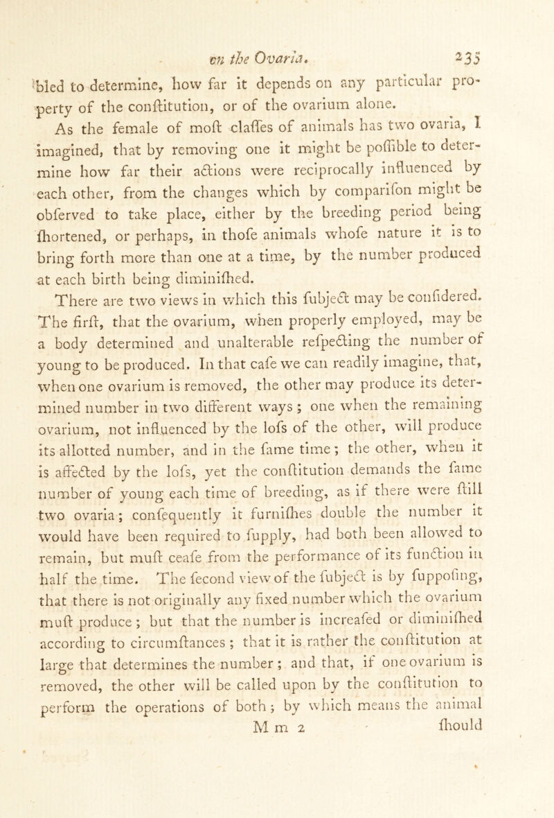 Tied to determine, how far it depends on any particular pro- perty of the conditution, or of the ovarium alone. As the female of mod claffes of animals has two ovaria, I imagined, that by removing one it might be poffible to deter- mine how far their actions were reciprocally influenced by each other, from the changes which by comparifon might be obferved to take place, either by the breeding period being fhortened, or perhaps, in thofe animals whofe nature it is to bring forth more than one at a time, by the number produced at each birth being diminifhed. There are two views in which this fubjedt may he confiderecn The fird, that the ovarium, when properly employed, may be a body determined and unalterable relpedling the number of young to be produced. In that cafe we can readily imagine, that, when one ovarium is removed, the other may produce its deta- in in.ed number in two different ways ; one when the remaining ovarium, not influenced by the lofs of the other, will produce its allotted number, and in the fame time; the other, when it is affedled by the lofs, yet the conditution demands the fame number of young each time of breeding, as if there were dill two ovaria; confequently it furnifhes double the number it would have been required to lupply, had both been allowed to remain, hut mud ceafe from the performance of its function in half the time. The fecond view of the iubjedr is by fuppofing, that there is not originally any fixed number which the ovarium mud produce; but that the number is increafed or diminifhed according to circumdances ; that it is rather the conditution at large that determines the number; and that, if one ovarium is o removed, the other will be called upon by the conditution to perform the operations of both ; by which means the animal Mm2 ' fhould
