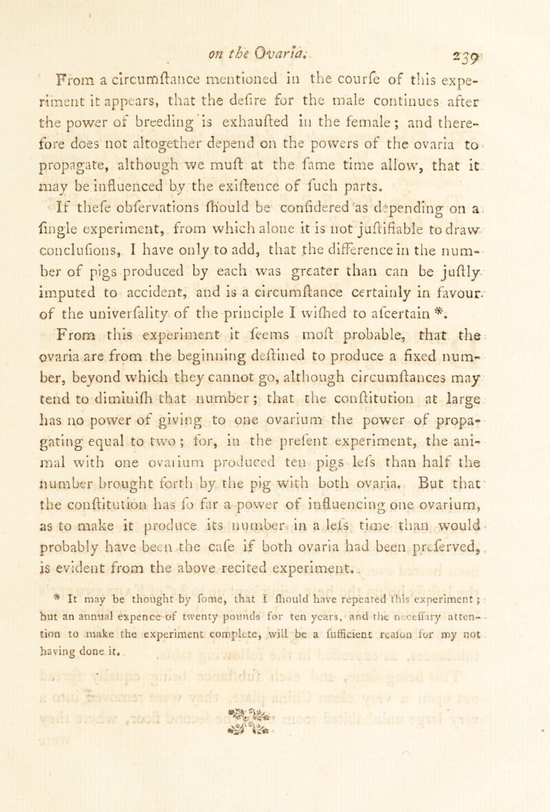 I on the Ovaria;. 2C9 From a clrcumftance mentioned in the courfe of this expe- riment it appears, that the defire for the male continues after the power of breeding is exhaufted in the female; and there- fore does not altogether depend on the powers of the ovaria to* propagate, although we muft at the fame time allow, that it may be.influenced by the exiftence of fuch parts. If thefe obfervations fh'ould be confidered :as depending on a. fingle experiment, from which alone it is not juflifiable to draw conclufions, I have only to add, that the difference in the num- ber of pigs produced by each was greater than can be juftly imputed to accident, and is a circumftance certainly in favour of the univerfality of the principle 1 wifhed to afcertain From this experiment it fee ms mod: probable, that the ovaria are from the beginning deftined to produce a fixed num- ber, beyond which they cannot go, although circumftances may tend to diminifh that number; that the conftitution at large has no power of giving to one ovarium the power of propa- gating equal to two ; for, in the prefent experiment, the ani- mal with one ovaiium produced ten pigs leis than half the number brought forth by the pig with both ovaria. But that the conftitution has fo far a power of influencing one ovarium, as to make it produce its number in a lets time than would probably have been the cafe if both ovaria had been preferved*, is evident from the above recited experiment,.. * It may be thought by fome, that I fliould have repeated this experiment; but an annual expence of twenty pounds for ten years, and the n iceffary atten- tion to make the experiment complete, will be a fufficient reafon for my not having done it.