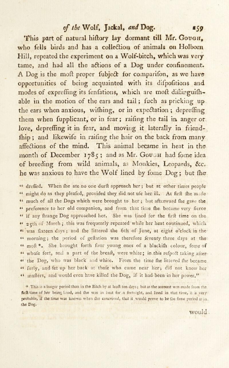 This part of natural hiftory lay dormant till Mr. Goxjgit, who fells birds and has a colle£tiou of animals on Holbora Hill, repeated the experiment on a Wolf-bitch, which was very tame, and had all the aftions of a Dog under confinement. A Dog is the moft proper fubjedt for comparifon, as we have opportunities of being acquainted with its dlfpofitions and modes of expreffing its fenfations, which are moft dlfiinguifli-^ able in the motion of the ears and tail; fuch as pricking up the ears when anxious, wKhing, or in expeftatlon ; depreffing them when fupplicant,' or in fear; raifing the tail in anger or love, depreffing it in fear, and moving it laterally in friend- Ihip; and likewife in raifing the hair on the back from many affedions of the mind. This animal became In heat in the month of December 1785 ; and as Mr. Gough had fome idea of breeding from wild animals, as Monkies, Leopards, &Ca he w^'as anxious to have the Wolf lined by fome Dog; but ffie dreffed. When die ate no one durd approach her ; but at other times people might do as they pleafed,, provided they did not ufe her ill. At firfl fhe rn .de much of ail the Dogs which were brought to her ; but afterward die gave the. ** preference to her old companion, and from that time die became very fierce “ if any firange Dog approached her. She was lined for the fird time on the “ 25th of March ; this was frequently repeated'while her heat continued, which was fixteen days; and die littered the 6th: of June, at eight o’clock in the morning; the period of gedatioii was therefore feventy three days at the moft She brought forth four young ones of a blackidi colour, fome of whofe feet, and a part of the bread:, were white; in this refped: taking after the Dog, who was black and white. From the time die littered die became furly, and fet up her back at thofe who came near her; did not know her mafters, and would even have killed the Dog, if it had^been in her power.” This is a longer period than in the Bitch by at lead; ten days; but as the account was made from tfiB firft time of her being lined, and die was in heat for in fortnight, and lined in that time, it js very probable, if the. time was known when die conceived, that it would prove to be the fame period as ia.„ ihe Dogo would.