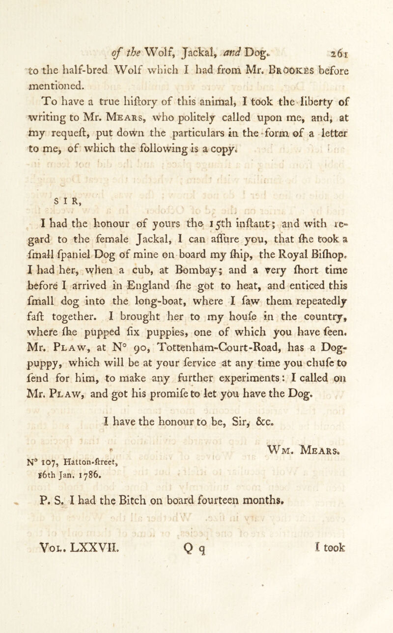 to the half-bred Wolf which I had from Mr. Brookes before mentioned. To have a true hifiory of this animal, I took the-liberty of writing to Mr. Mears, who politely called upon me, and, at •xny requeft, put down the particulars in theTorm of a letter tome, of which the following is a copjc ^ SIR, I had the honour of yours the 15th inftantt and with re- gard to the female Jackal, I can affure you, that Ihe took a fmaJl fpaniel Dog of mine on board my Ihip, the Royal Biftiop. I had her, when a cub, at Bombay ; and a very ftiort time before I arrived in England flie got to heat, and enticed this fmall dog into the long-boat, where I faw them repeatedly faft together. I brought her to my houfe in the country, where Ihe pupped fix puppies, one of which you have feent Mr. Flaw, at N° 90, Tottenham-Court-Road, has a Dog« puppy, which will be at your fervice at any time you chufc to fend for him, to make any further experiments: I called on Mr. Flaw, and got his promife to let you have the Dog. I have the honour to be, Sir,' &c. « 107, Hatton*llreet, £6th Jan. 1786. Wm. Mears. P. S. I had the Bitch on board fourteen months. VoR. LXXVIL I took