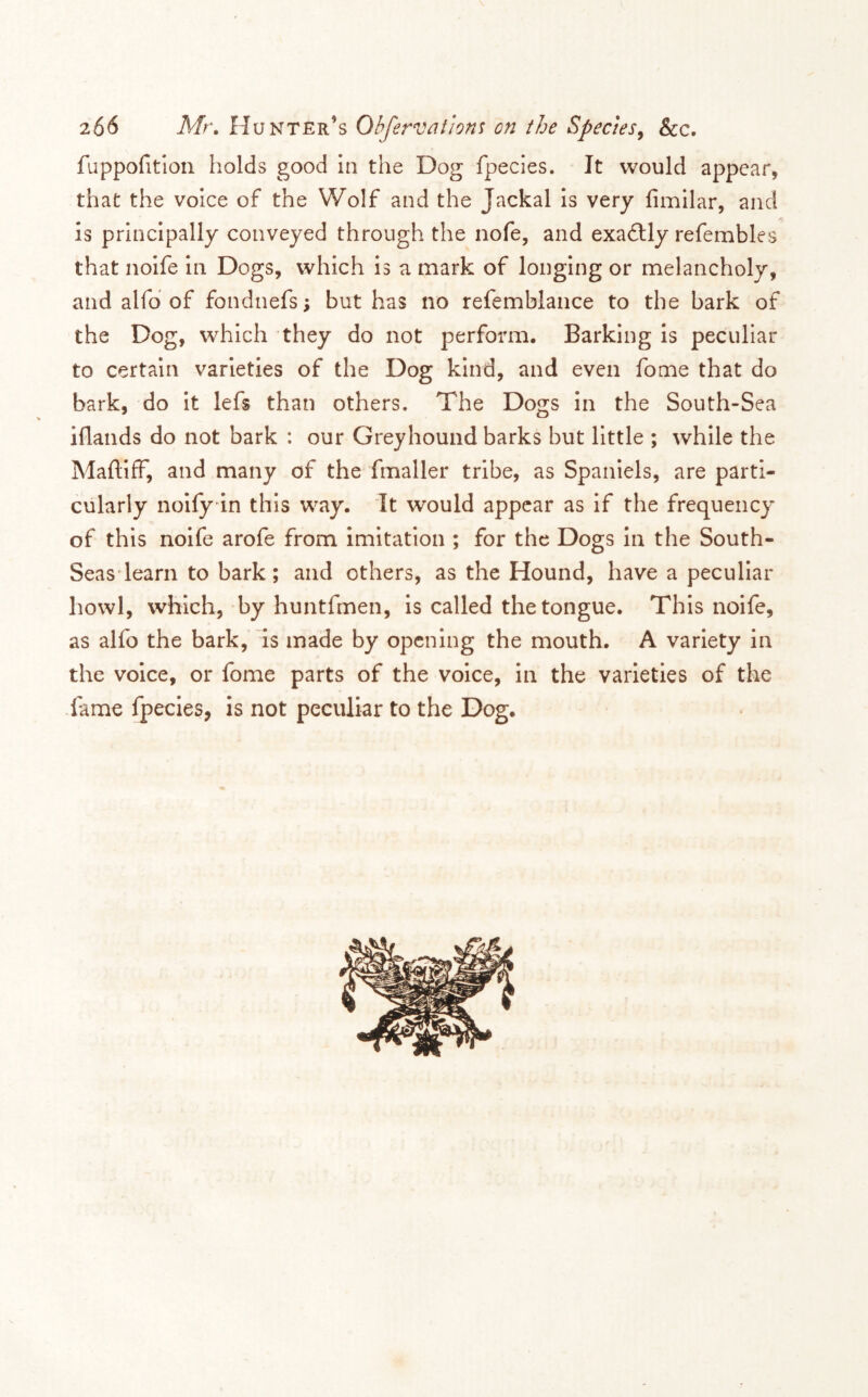 fuppofitlon holds good In the Dog fpecies. It would appear, that the voice of the Wolf and the Jackal is very fimilar, and is principally conveyed through the nofe, and exadlly refembles that noife in Dogs, which is a mark of longing or melancholy, and alfd of fondnefs; but has no refemblance to the bark of the Dog, which they do not perform. Barking Is peculiar to certain varieties of the Dog kind, and even fome that do bark, do It lefs than others. The Dogs In the South-Sea iflands do not bark : our Greyhound barks but little ; while the MaftIfF, and many of the fmaller tribe, as Spaniels, are parti- cularly noify in this way. It would appear as if the frequency of this noife arofe from Imitation ; for the Dogs In the South- Seas* learn to bark; and others, as the Hound, have a peculiar howl, which, by huntfmen, is called the tongue. This noife, as alfo the bark, is made by opening the mouth. A variety in the voice, or fome parts of the voice, in the varieties of the -fame fpecies, is not peculiar to the Dog.