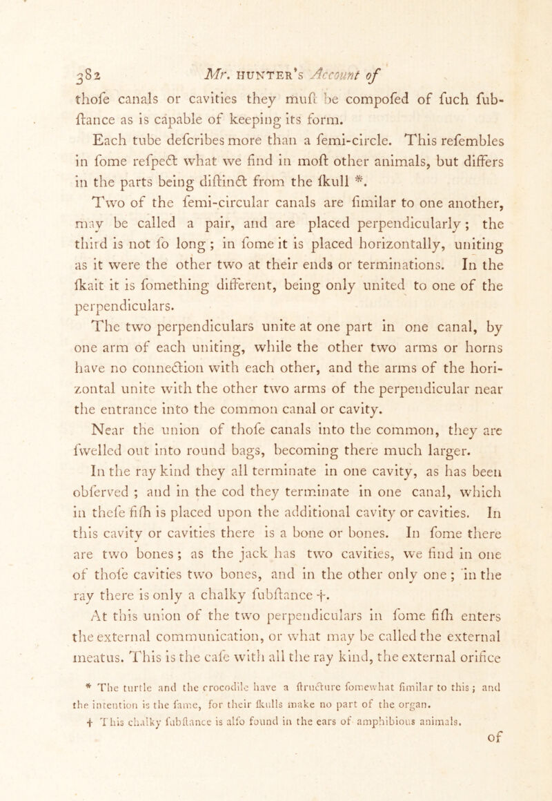 thofe canals or cavities they riiufi be compofed of fuch fub- ftance as is capable of keeping its form. Each tube defcribes more than a femi-circle. This refembles in fome refpeft what we find in moft other animals, but differs in the parts being diftinft from the fkull *. Two of the femi-circular canals are fimilar to one another, may be called a pair, and are placed perpendicularly ; the third is not fo long ; in fome it is placed horizontally, uniting as it were the other two at their ends or terminations. In the ikait it is fomething different, being only united to one of the perpendiculars. The two perpendiculars unite at one part in one canal, by one arm of each uniting, while the other two arms or horns have no connexion with each other, and the arms of the hori- zontal unite with the other two arms of the perpendicular near the entrance into the common canal or cavity. Near the union of thofe canals into the common, they arc fwelled out into round bags, becoming there much larger. In the ray kind they all terminate in one cavity, as has been obferved ; and in the cod they terminate in one canal, which in thefe fifh is placed upon the additional cavity or cavities. In this cavity or cavities there is a bone or bones. In fome there are two bones ; as the jack has two cavities, we find in one of thofe cavities two bones, and in the other only one ; in the ray there is only a chalky fubftance f. At this union of the two perpendiculars in fome fifh enters the external communication, or what may be called the external meatus. This is the cafe with all the ray kind, the external orifice * The turtle and the crocodile have a firuclurc fomewhat fimilar to this; and the intention is the fame, for their Ikulls make no part of the organ. + This chalky fab fiance is alfo found in the ears of amphibious animals. of