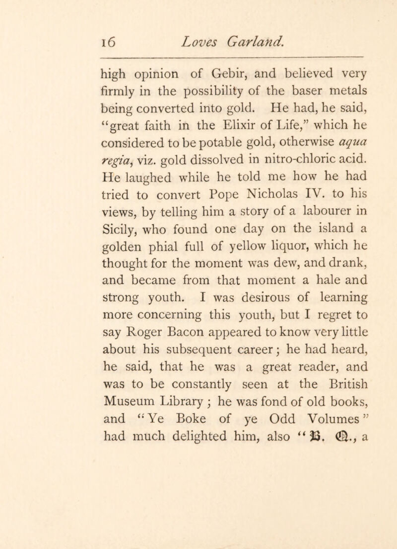 high opinion of Gebir, and believed very firmly in the possibility of the baser metals being converted into gold. He had, he said, “great faith in the Elixir of Life,” which he considered to be potable gold, otherwise aqua regia., viz. gold dissolved in nitro-chloric acid. He laughed while he told me how he had tried to convert Pope Nicholas IV. to his views, by telling him a story of a labourer in Sicily, who found one day on the island a golden phial full of yellow liquor, which he thought for the moment was dew, and drank, and became from that moment a hale and strong youth. I was desirous of learning more concerning this youth, but I regret to say Roger Bacon appeared to know very little about his subsequent career; he had heard, he said, that he was a great reader, and was to be constantly seen at the British Museum Library ; he was fond of old books, and “'Ye Boke of ye Odd Volumes” had much delighted him, also ‘^13. (JE., a