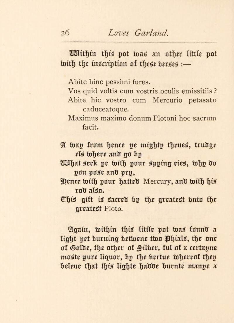 tl)!^ pot loa^^ an otijcr li'ttU pot loitl) t]^e msicnption of t]j)cgc btvslt^ :— Abite hinc pessimi fures. Vos quid voltis cum vostris oculis emissitiis ? Abite hie vostro cum Mercurio petasato caduceatoque. Maximus maximo donum Plotoni hoc sacrum facit. ^ fcoap from f)rnc0 pe trulffir h)I)rrr anh go hg OTf)at ge fcoiti^ gour ^pgtng lof)g ho gou po^o anh prg, ^tntt toitf) gour f)attrh Mercury, antf fcoitl^ roh al^o. Cf)i^ gift i^ ^aerrh hg tf)e greatest fanto ti^c grratfiSt Ploto. ^gam, ioih^m tf){^ little pot tna^ founh a ftff^f get burning bettoene tfcoo pi^iaT*^, tl^e one of (§olhe, tf)e otf)er of ^ilfaer, ful of a certagne mo^te pure liquor, bg tf)e faertue ii)l)ereof tf)eg beleue tf)at tbi^ lisbf^ burnte mange a