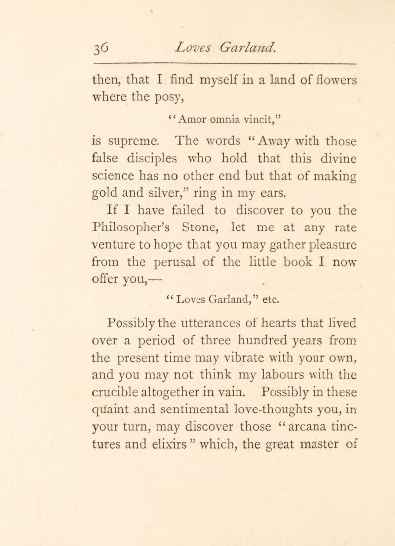 then, that I find myself in a land of flowers where the posy, “Amor omnia vincit,” is supreme. The words “ Away with those false disciples who hold that this divine science has no other end but that of making gold and silver,” ring in my ears. If I have failed to discover to you the Philosopher’s Stone, let me at any rate venture to hope that you may gather pleasure from the perusal of the little book I now offer you,— “ Loves Garland,” etc. Possibly the utterances of hearts that lived over a period of three hundred years from the present time may vibrate with your own, and you may not think my labours with the crucible altogether in vain. Possibly in these qilaint and sentimental love-thoughts you, in your turn, may discover those “arcana tinc- tures and elixirs ” which, the great master of