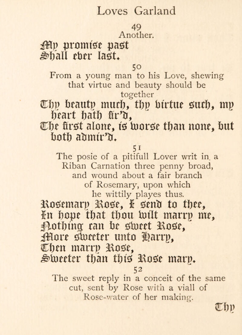 49 Another. i¥l),) promise past eber last. 5° From a young man to his Love, shewing that virtue and beauty should be together Cl))) bfant)) imul), tl)i) birtue surt), mp ll'rart ftatl) fir’b, €ht first alone, is loorse tfian none, but both abnu'r’b. 51 The posie of a pitifull Lover writ in a Riban Carnation three penny broad, and wound about a fair branch of Rosemary, upon which he wittily playes thus. Jtosemarp 3:tose, fi senb to tbee, 5n hope that tbou bjilt marrp me, ^i^otbms ran be sbjeet i^ose, iilore Slneeter unto Siarrp, Cben marrp 9itose, ^Uieeter tbmi tbi's Jtose marp. 52 The sweet reply in a conceit of the same cut, sent by Rose with a viall of Rose-v,'ater of her making. cbp