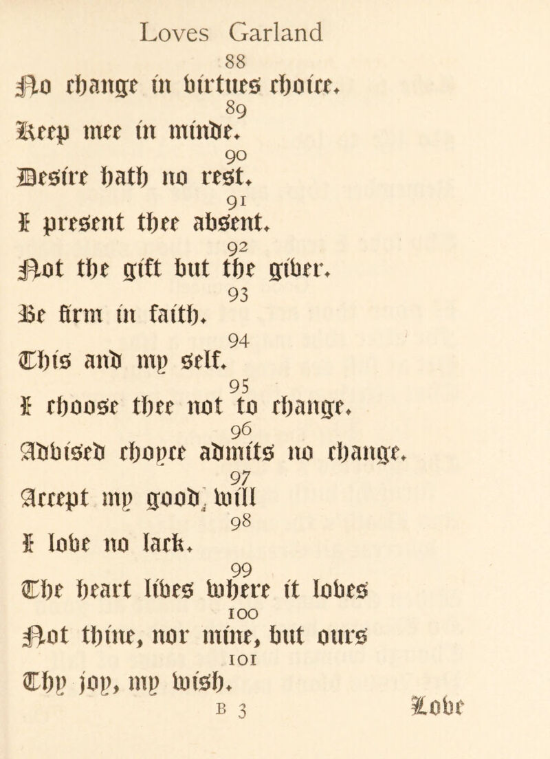 88 Ho rijangf m butues tboi'tf. 89 met in inmbe. 90 Bfeitre batl) no rest. 91 U present tbee absent. 92 Hot tbe gift but tbe giber. 93 Be firm in faitb. 94 Cbis anb mj) self. 95 i eboose tbee not to rOange. 96 Slbbtseb ebonee ainnits no ebange. 97 areept inj) goob, Imll fi lobe no laefe. 98 99 Cbe heart Iibes tubere it lobes 100 Hot tbtne, nor mine, but ours 101 Cbp )0|), nil) loisb. lobe