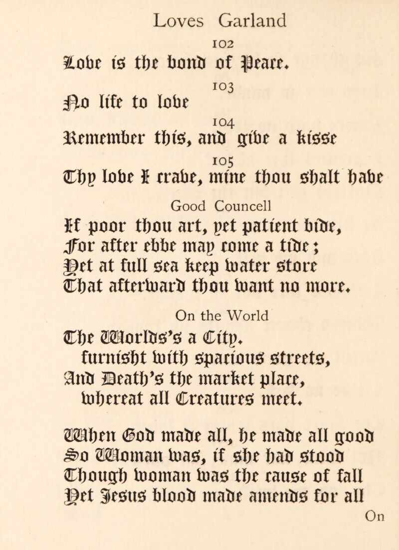 102 isi tt)t bovib of 103 Bo life to lobe 104 iUmember tfti's, aitii gibe a fetsse 105 Cbp lobe fi erabe, mine tbou sbalt babe Good Councell Jf poor tbou art, pet patient biite, jTor after ebbe map come a tibe; ^et at full sea feeep toater store Cbat aftertoarb tbou toant no more. On the World Cbe 2MorlbS’S a Citp. furnisbt tuitb spacious streets, anb JBeatb’s tbe market place, tobereat all Creatures meet, ®2Hben Cob mabe all, be mabe all goob ^0 Woman bias, if sbe bab stoob Cbougb bjoman tuas tbe cause of fall ©et Sesus bloob mabe amenbs for all On
