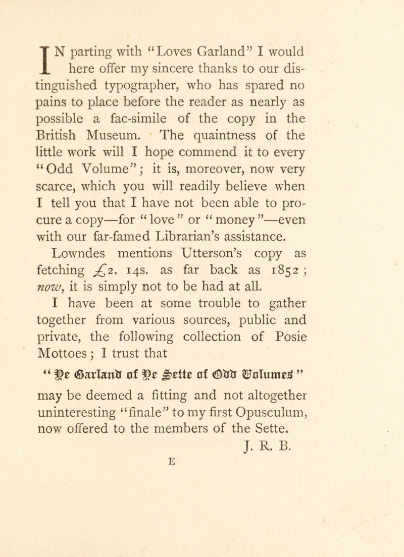 IN parting with “Loves Garland” I would here offer my sincere thanks to our dis- tinguished typographer, who has spared no pains to place before the reader as nearly as possible a fac-simile of the copy in the British Museum. The quaintness of the little work will I hope commend it to every “Odd Volume”; it is, moreover, now very scarce, which you will readily believe when I tell you that I have not been able to pro- cure a copy—for “ love ” or “ money ”—even with our far-famed Librarian’s assistance. Lowndes mentions Utterson’s copy as fetching £^2, 14s. as far back as 1852 ; now^ it is simply not to be had at all. I have been at some trouble to gather together from various sources, public and private, the following collection of Posie Mottoes; 1 trust that “ (Sarlantr of ^0 of ^oTumoi^ may be deemed a fitting and not altogether uninteresting “finale” to my first Opusculum, now offered to the members of the Sette* J. R. B. E