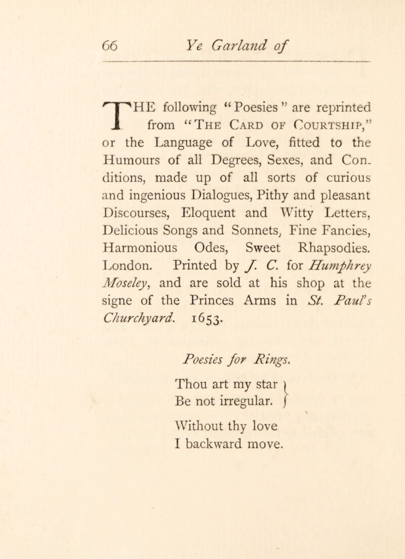 HE following “ Poesies ” are reprinted A from “The Card of Courtship,” or the Language of Love, fitted to the Humours of all Degrees, Sexes, and Con. ditions, made up of all sorts of curious and ingenious Dialogues, Pithy and pleasant Discourses, Eloquent and Witty Letters, Delicious Songs and Sonnets, Fine Fancies, Harmonious Odes, Sweet Rhapsodies. London. Printed by J. C. for Humphrey Moseley, and are sold at his shop at the signe of the Princes Arms in St. Paul's Ch urchyard. 1653. Poesies for Rings, Thou art my star Be not irregular, j Without thy love I backward move.