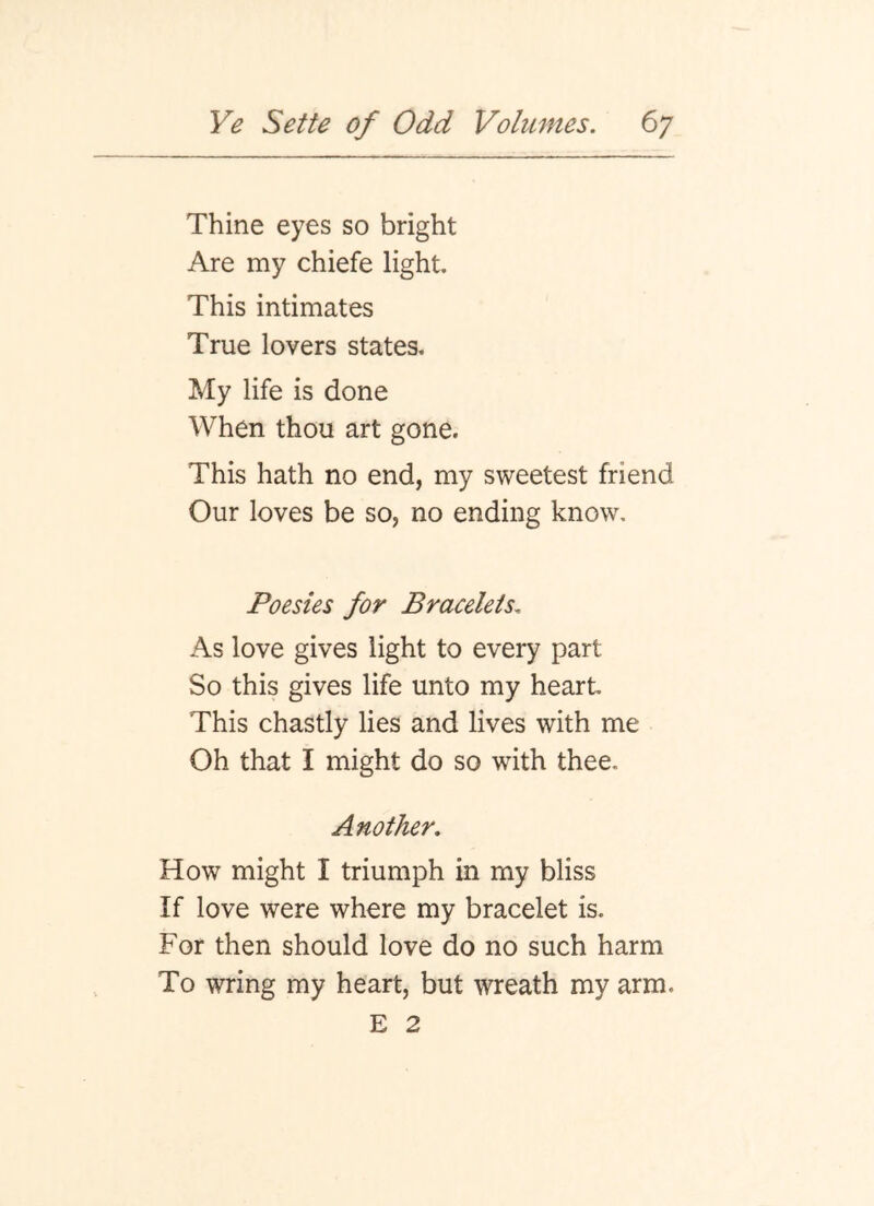 Thine eyes so bright Are my chiefe light. This intimates True lovers states. My life is done When thou art gone. This hath no end, my sweetest friend Our loves be so, no ending know. Poesies for Bracelets. As love gives light to every part So this gives life unto my heart This chastly lies and lives with me Oh that I might do so with thee. Another. How might I triumph in my bliss If love were where my bracelet is. For then should love do no such harm To wring my heart, but wreath my arm. E 2