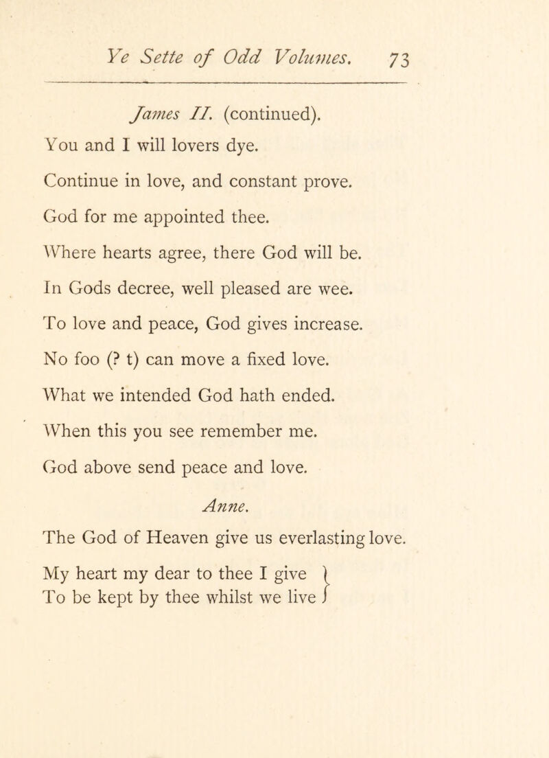 James II. (continued). You and I will lovers dye. Continue in love, and constant prove. God for me appointed thee. Where hearts agree, there God will be. In Gods decree, well pleased are wee. To love and peace, God gives increase. No foo (? t) can move a fixed love. What we intended God hath ended. When this you see remember me. God above send peace and love. Anne. The God of Heaven give us everlasting love. My heart my dear to thee I give 1 To be kept by thee whilst we live J