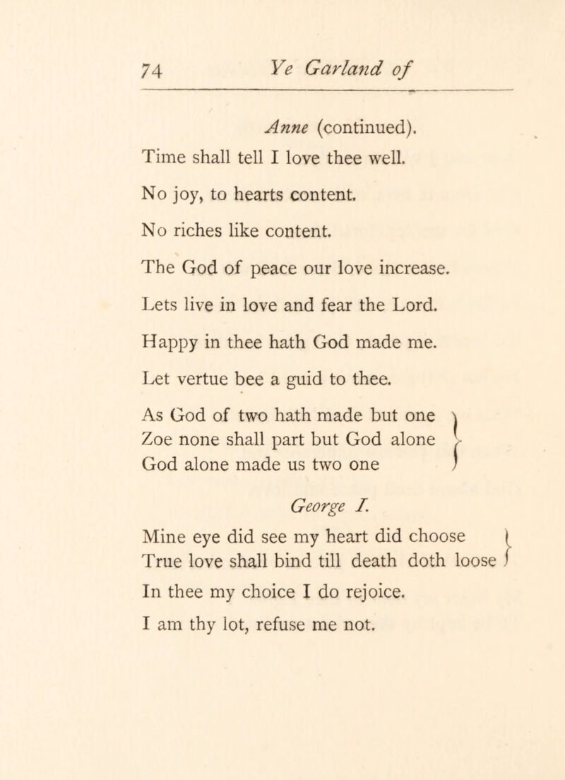 Anne (continued). Time shall tell I love thee well. No joy, to hearts content. No riches like content. The God of peace our love increase. Lets live in love and fear the Lord. Happy in thee hath God made me. Let vertue bee a guid to thee. As God of two hath made but one ] Zoe none shall part but God alone I God alone made us two one ' George I. Mine eye did see my heart did choose True love shall bind till death doth loose In thee my choice I do rejoice. I am thy lot, refuse me not.