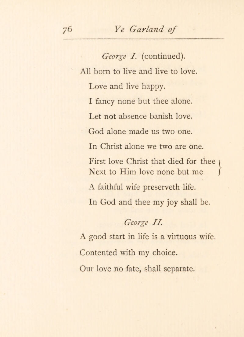 George I. (continued). All born to live and live to love. Love and live happy. I fancy none but thee alone. Let not absence banish love. God alone made us two one. In Christ alone we two are one. First love Christ that died for thee Next to Him love none but me A faithful wife preserveth life. In God and thee my joy shall be. George //. A good start in life is a virtuous wife. Contented with my choice. Our love no fate, shall separate.