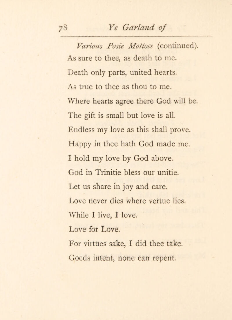 Various Posie Alottoes (continued). As sure to thee, as death to me. Death only parts, united hearts. As true to thee as thou to me. Where hearts agree there God will be. The gift is small but love is all. Endless my love as this shall prove. Happy in thee hath God made me. I hold my love by God above. God in Trinitie bless our unitie. Let us share in joy and care. Love never dies where vertue lies. While I live, I love. Love for Love. For virtues sake, I did thee take. Goeds intent, none can repent.