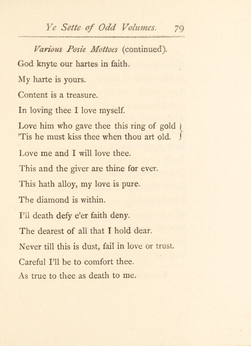 Various Posie Mottoes (continued). God knyte our hartes in faith. My harte is yours. Content is a treasure. In loving thee I love myself. Love him who gave thee this ring of gold ) Tis he must kiss thee when thou art old. j Love me and I will love thee. This and the giver are thine for ever. This hath alloy, my love is pure. The diamond is within. ril death defy e’er faith deny. The dearest of all that I hold dear. Never till this is dust, fail in love or trust. Careful I’ll be to comfort thee. As true to thee as death to me.