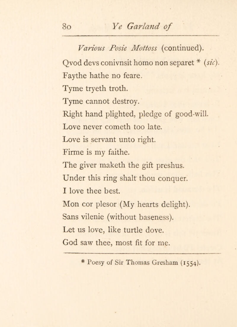 Various Fosie Mottoss (continued). Qvod devs conivnsit homo non separet * {sic). Faythe hathe no feare. Tyme tryeth troth. Tyme cannot destroy. Right hand plighted, pledge of good-will. Love never cometh too late. Love is servant unto right. Firme is my faithe. The giver maketh the gift preshus. Under this ring shalt thou conquer. I love thee best. Mon cor plesor (My hearts delight). Sans vilenie (without baseness). Let us love, like turtle dove. God saw thee, most fit for me. * Poesy of Sir Thomas Gresham (1554).