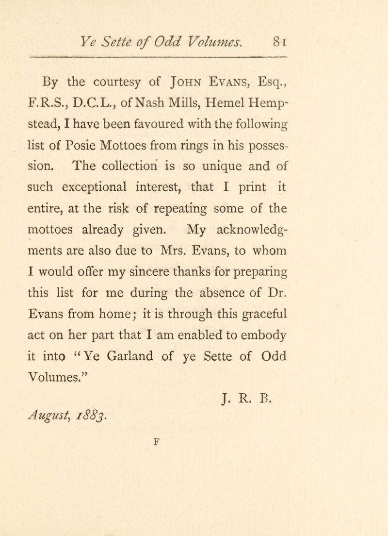 By the courtesy of John Evans, Esq., F.R.S., D.C.L., of Nash Mills, Hemel Hemp- stead, I have been favoured with the following list of Posie Mottoes from rings in his posses- sion. The collection is so unique and of such exceptional interest, that I print it entire, at the risk of repeating some of the mottoes already given. My acknowledg- ments are also due to Mrs. Evans, to whom I would offer my sincere thanks for preparing this list for me during the absence of Dr. Evans from home; it is through this graceful act on her part that I am enabled to embody it into “Ye Garland of ye Sette of Odd Volumes.” August^ i88j. J. R. B.