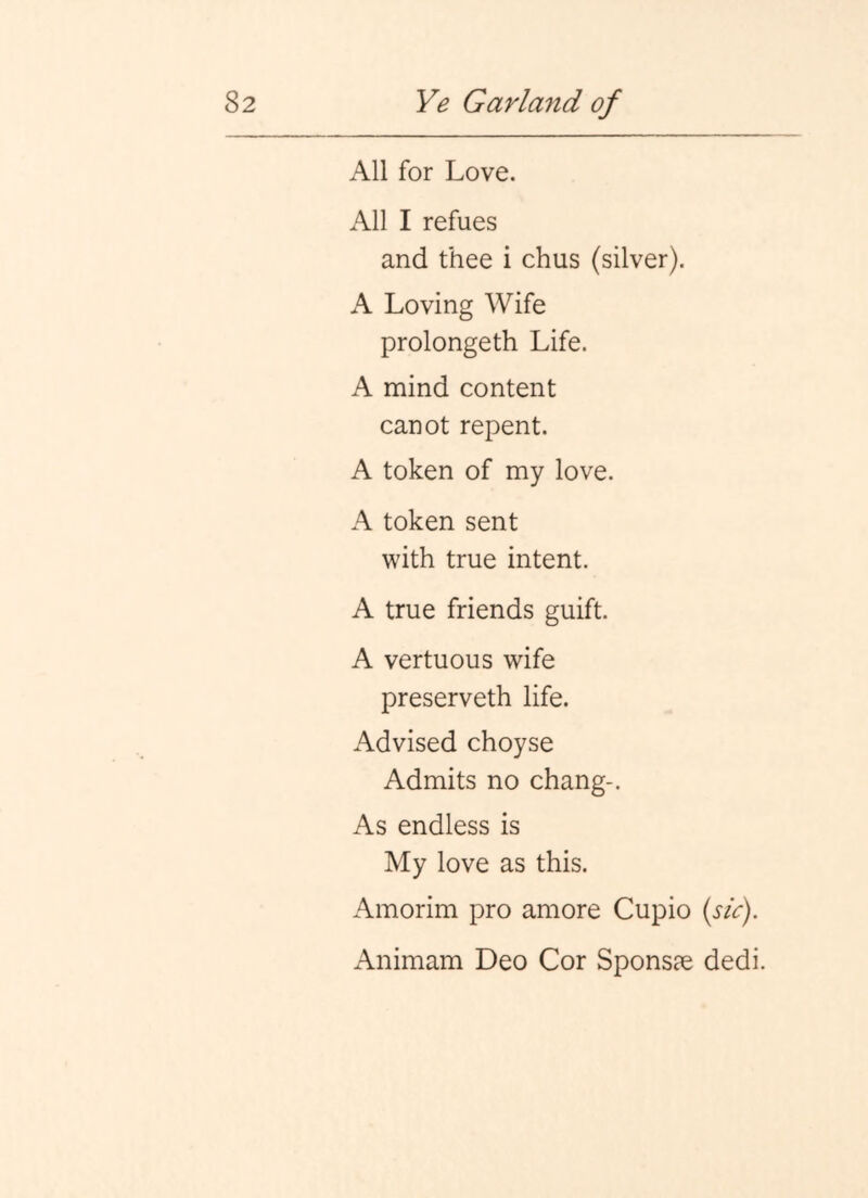 All for Love. All I refues and thee i chus (silver). A Loving Wife prolongeth Life. A mind content canot repent. A token of my love. A token sent with true intent. A true friends guift. A vertuous wife preserveth life. Advised choyse Admits no chang-. As endless is My love as this. Amorim pro amore Cupio {sic). Animam Deo Cor Sponsae dedi.