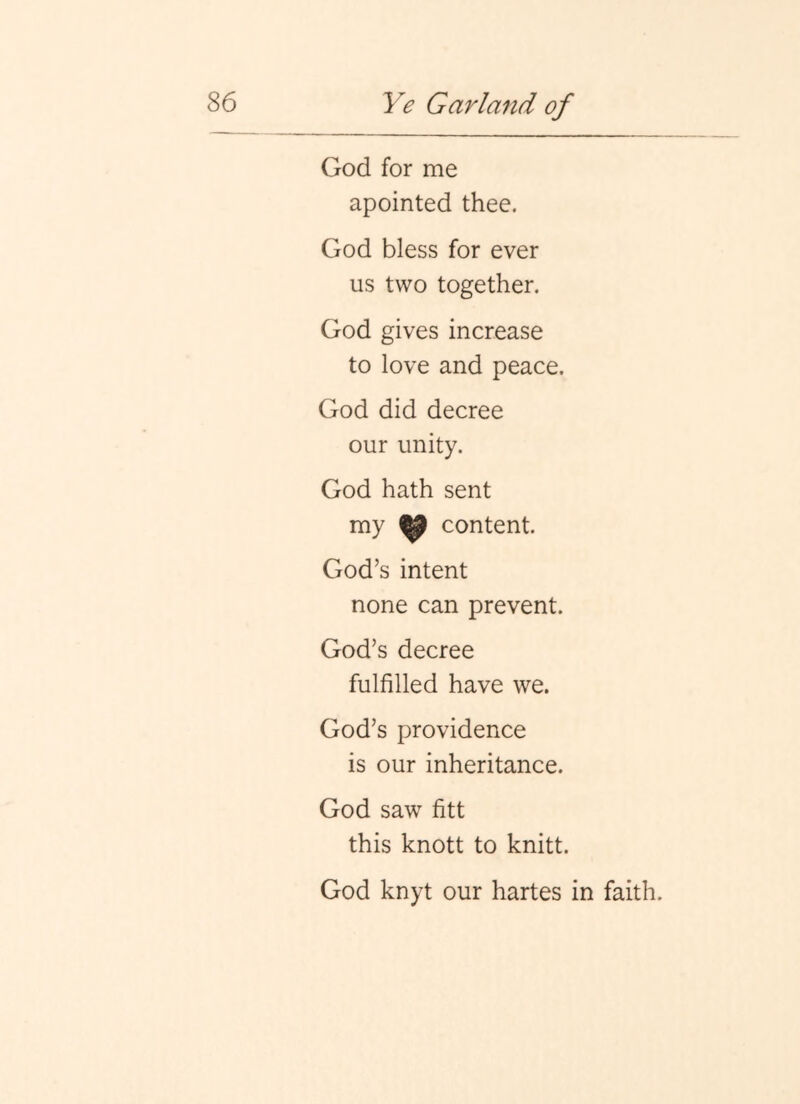 God for me apointed thee. God bless for ever us two together. God gives increase to love and peace. God did decree our unity. God hath sent my ^ content. God’s intent none can prevent. God’s decree fulfilled have we. God’s providence is our inheritance. God saw fitt this knott to knitt. God knyt our hartes in faith.