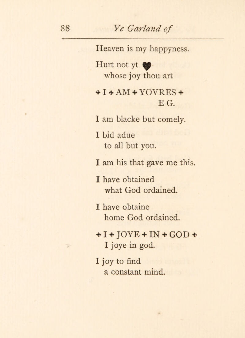 Heaven is my happyness. Hurt not yt whose joy thou art ^ AM ^ YOVRES ^ EG. I am blacke but comely. I bid adue to all but you. I am his that gave me this. I have obtained what God ordained. I have obtaine home God ordained. JOYE^IN^GOD I joye in god. I joy to find a constant mind.