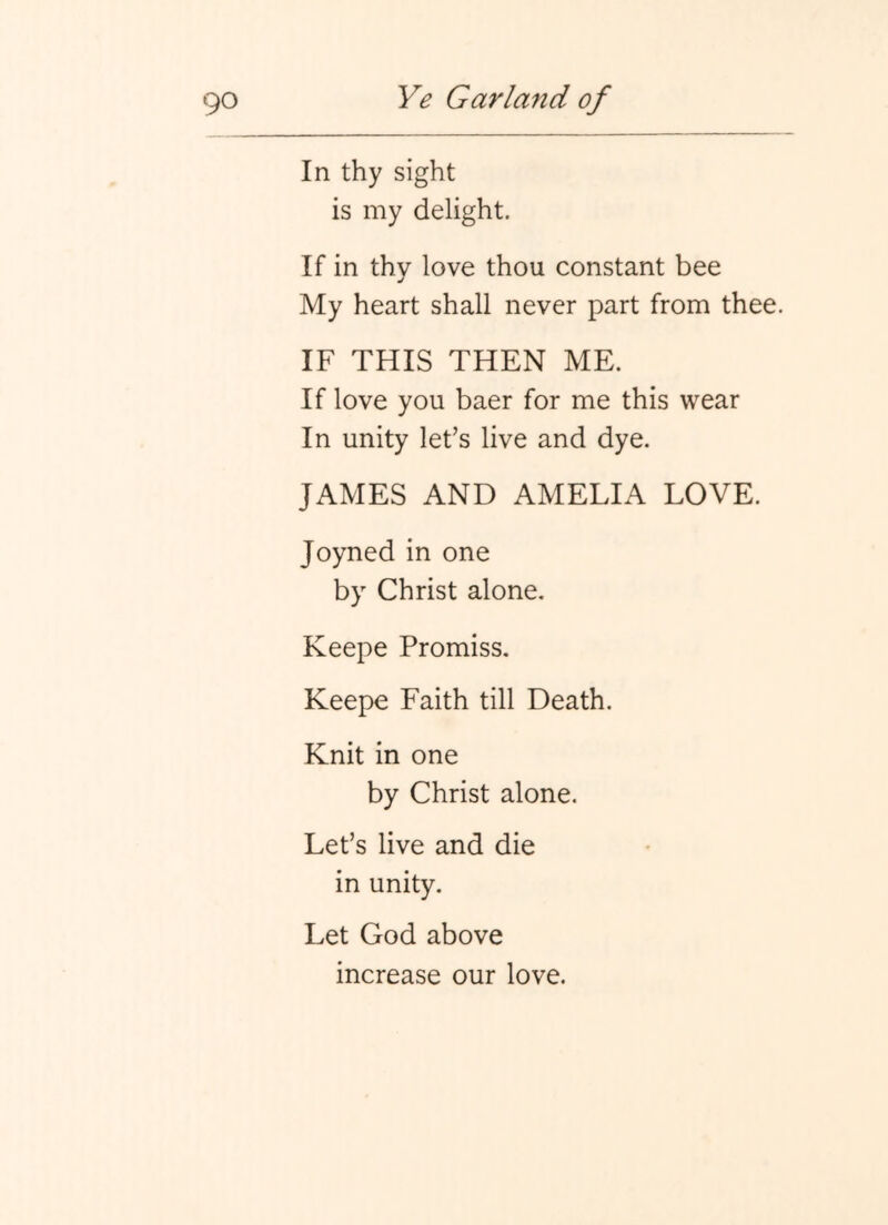 In thy sight is my delight. If in thy love thou constant bee My heart shall never part from thee. IF THIS THEN ME. If love you baer for me this wear In unity let’s live and dye. JAMES AND AMELIA LOVE. Joyned in one by Christ alone. Keepe Promiss. Keepe Faith till Death. Knit in one by Christ alone. Let’s live and die in unity. Let God above increase our love.