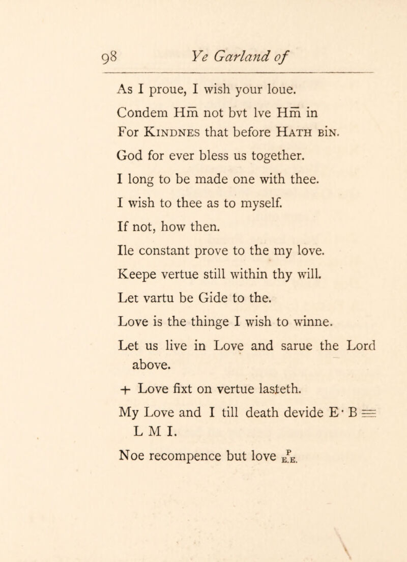 As I proue, I wish your loue. Condem Hfh not bvt Ive Hfh in For Kindnes that before Hath BiN. God for ever bless us together. I long to be made one with thee. I wish to thee as to myself. If not, how then. He constant prove to the my love. Keepe vertue still within thy will. Let vartu be Gide to the. Love is the thinge I wish to winne. Let us live in Love and same the Lord above. -h Love fixt on vertue lasteth. My Love and I till death devide E • B ^ L M I. Noe recompence but love e^e.