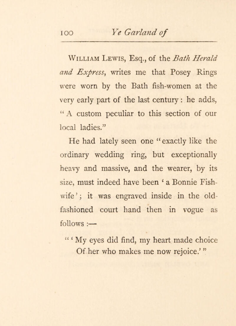 William Lewis, Esq., of the Bath Herald a7id Express^ writes me that Posey Rings were worn by the Bath fish-women at the very early part of the last century: he adds, “ A custom peculiar to this section of our local ladies.” He had lately seen one “ exactly like the ordinary wedding ring, but exceptionally heavy and massive, and the wearer, by its size, must indeed have been ‘ a Bonnie Fish- wife ’; it was engraved inside in the old- fashioned court hand then in vogue as follows :— “ ‘ My eyes did find, my heart made choice Of her who makes me now rejoice.' ”