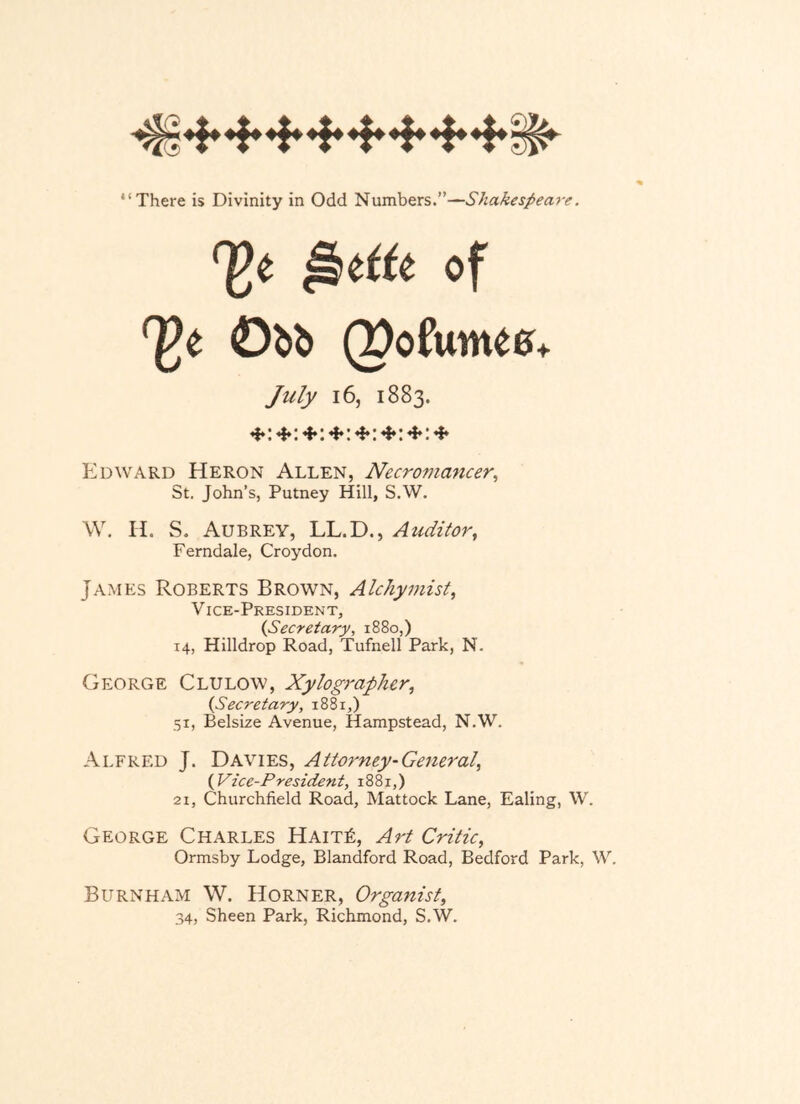 of ^0 (pofunte6+ July 16, 1883. Edward Heron Allen, Necromancer^ St. John’s, Putney Hill, S.W. \V, H. S. Aubrey, LL.D., Auditor, Ferndale, Croydon. James Roberts Brown, Alchymist, V ice-President, {Secretary, 1880,) 14, Hilldrop Road, Tufnell Park, N. George Clulow, Xylographer, {Secretary, 1881,) 51, Belsize Avenue, Hampstead, N.W. Alfred J. Davies, Attorney-General, {Vice-President, 1881,) 21, Churchfield Road, Mattock Lane, Ealing, W. George Charles HaitR, Art Critic, Ormsby Lodge, Blandford Road, Bedford Park, W, Burnham W. Horner, Organist, 34, Sheen Park, Richmond, S.W.