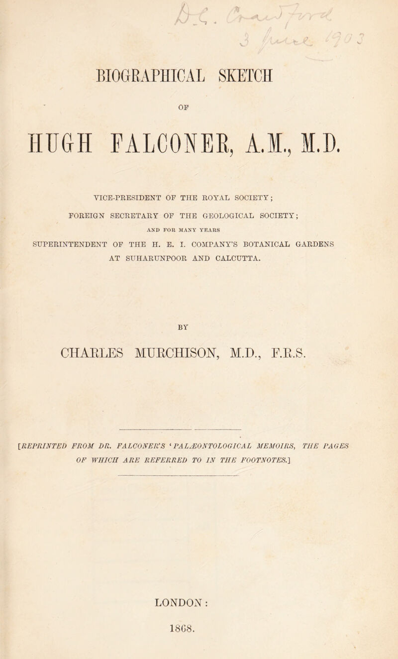 OP HUGH FALCONER, A.M., VICE-PRESIDENT OP THE ROYAL SOCIETY; POREIGN SECRETARY OP THE GEOLOGICAL SOCIETY; AND roil MANY YEARS SUPERINTENDENT OF THE H. E. I. COMPANY’S BOTANICAL GARDENS AT SUHARUNPOOR AND CALCUTTA. CHARLES BY MURCHISON, M.D., IREPRINTED FROM DR. FALCONER’S ^PALAEONTOLOGICAL MEMOIRS, THE PAGES OF WHICH ARE REFERRED TO IN THE FOOTNOTES.'\ LONDON:
