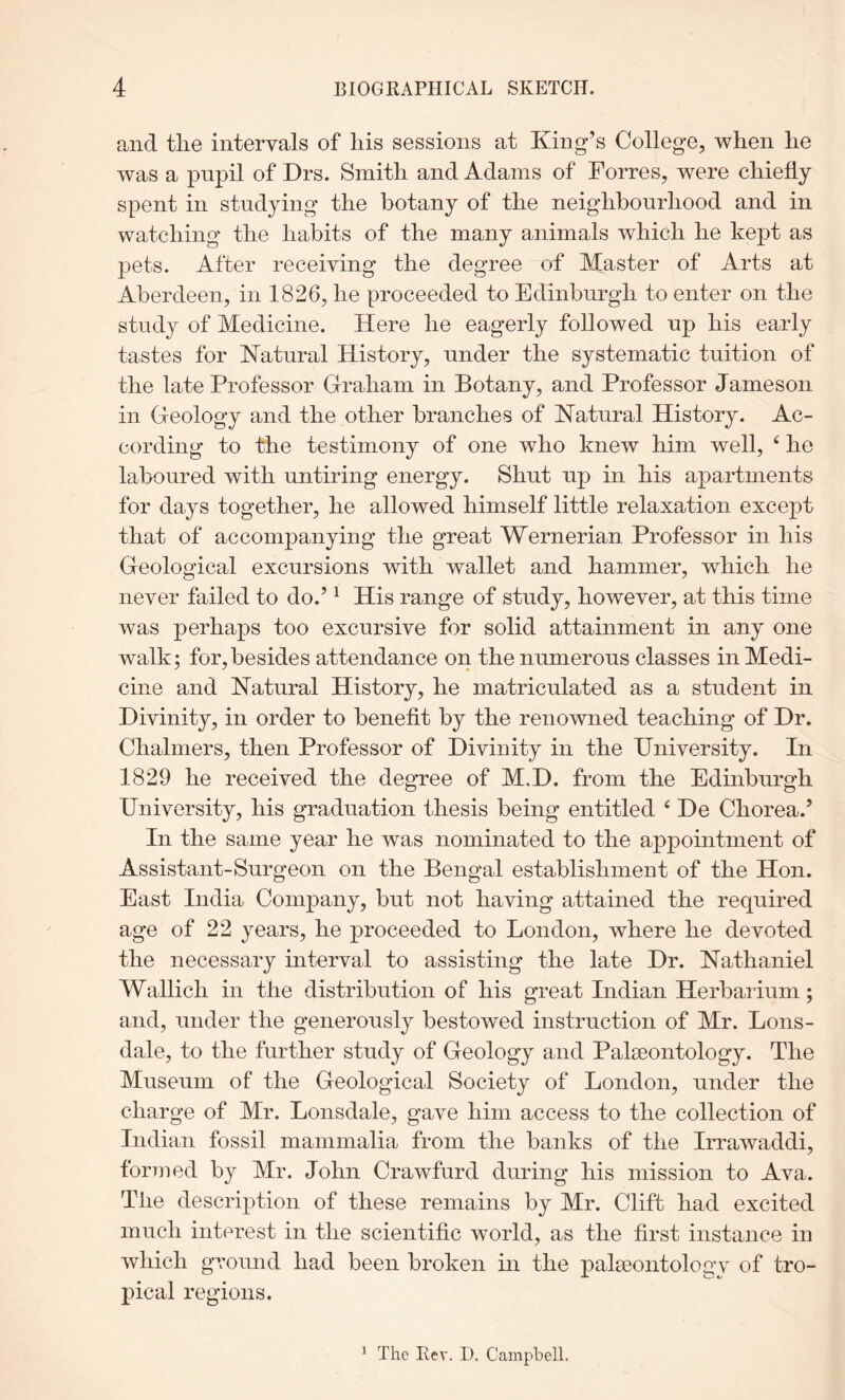 and the intervals of his sessions at King’s College, when he was a pupil of Drs. Smith and Adams of Forres, were chiefly spent in studying the botany of the neighbourhood and in watching the habits of the many animals which he kept as pets. After receiving the degree of Master of Arts at Aberdeen, in 1826, he proceeded to Edinburgh to enter on the study of Medicine. Here he eagerly followed up his early tastes for Katural History, under the systematic tuition of the late Professor Graham in Botany, and Professor Jameson in Geology and the other branches of Natural History. Ac- cording to the testimony of one who knew him well, ‘ he laboured with untiring energy. Shut up in his apartments for days together, he allowed himself little relaxation except that of accompanying the great Wernerian Professor in his Geological excursions with wallet and hammer, which he never failed to do.’ ^ His range of study, however, at this time was perhaps too excursive for solid attainment in any one walk; for,besides attendance on the numerous classes in Medi- cine and Natural History, he matriculated as a student in Divinity, in order to benefit by the renowned teaching of Dr. Chalmers, then Professor of Divinity in the University. In 1829 he received the degree of M.D. from the Edinburgh University, his graduation thesis being entitled ^ De Chorea.’ In the same year he was nominated to the appointment of Assistant-Surgeon on the Bengal establishment of the Hon. East India Company, but not having attained the required age of 22 years, he proceeded to London, where he devoted the necessary interval to assisting the late Dr. Nathaniel Wallich in the distribution of his great Indian Herbaiium; and, under the generously bestowed instruction of Mr. Lons- dale, to the further study of Geology and Palieontology. The Museum of the Geological Society of London, under the charge of Mr. Lonsdale, gave him access to the collection of Indian fossil mammalia from the banks of the Irrawaddi, formed by Mr. John Crawfurd during his mission to Ava. The description of these remains by Mr. Clift had excited much interest in the scientific world, as the first instance in which ground had been broken in the palseontology of tro- pical regions. * The Rev. D. Campbell.