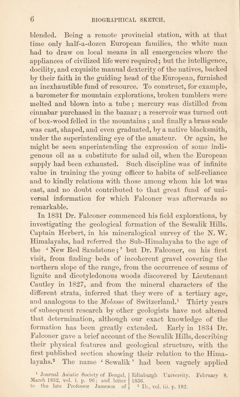 blended. Being a remote provincial station, with at that time only half-a-dozen European families, the white man had to draw on local means in all emergencies where the appliances of civilized life were required; but the intelligence, docility, and exquisite manual dexterity of the natives, backed by their faith in the guiding head of the European, furnished an inexhaustible fund of resource. To construct, for example, a barometer for mountain explorations, broken tumblers were melted and blown into a tube ; mercury was distilled from cinnabar purchased in the bazaar; a reservoir was turned out of box-wood felled in the mountains ; and finally a brass scale was cast, shaped, and even graduated, by a native blacksmith, under the superintending eye of the amateur. Or again, he might be seen superintending the expression of some indi- genous oil as a substitute for salad oil, when the European supply had been exhausted. Such discipline was of infinite value in training the young officer to habits of self-reliance and to kindly relations with those among whom his lot was cast, and no doubt contributed to that great fund of uni- versal information for which Falconer was afterwards so remarkable. In 1831 Dr. Falconer commenced his field explorations, by investigating the geological formation of the Sewalik Hills. Captain Herbert, in his mineralogical survey of the H. W. Himalayahs, had referred the Sub-Himalayahs to the age of the ^ Hew Red Sandstone; ’ but Dr. Falconer, on his first visit, from finding beds of incoherent gravel covering the northern slope of the range, from the occurrence of seams of lignite and dicotyledonous woods discovered by Lieutenant Cautley in 1827, and from the mineral characters of the different strata, inferred that they were of a tertiary age, and analogous to the Molasse of Switzerland.^ Thirty years of subsequent research by other geologists have not altered that determination, although our exact knowledge of the formation has been greatly extended. Early in 1834 Dr. Falconer gave a brief account of the Sewalik Hills, describing their physical features and geological structure, with the first published section showing their relation to the Hinia- layahs.^ The name ^ Sewalik ’ had been vaguely applied Edinburgh University, February 8, 1836. - lb., vol. iii. p. 182. * Journal Asiatic Society of Bengal, March 1832, vol. i. p. 96; and letter to the late Professor Jameson of