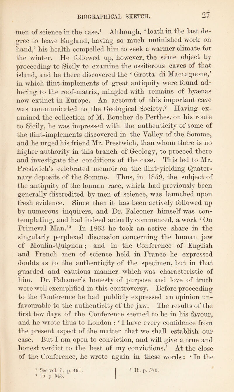 men of science in tlie case.^ Althongli, ^ loath in the last de- gree to leave England, having so much nnfinished work on hand,’ his health compelled him to seek a warmer climate for the winter. He followed np, however, the same object by proceeding to Sicily to examine the ossiferous caves of that island, and he there discovered the ^ Grotta di Maccagnone,’ in which hint-implements of great antiquity were found ad- hering to the roof-matrix, mingled with remains of hysenas now extinct in Europe. An account of this important cave was communicated to the Geological Society.^ Having ex- amined the collection of M. Boucher de Perthes, on his route to Sicily, he was impressed with the authenticity of some of the hint-implements discovered in the Valley of the Somme, and he urged his friend Mr. Prestwich, than whom there is no higher authority in this branch of Geology, to proceed there and investigate the conditions of the case. This led to Mr. Prestwich’s celebrated memoir on the hint-yielding Quater- nary deposits of the Somme. Thus, in 1859, the subject of the antiquity of the human race, which had previously been generally discredited by men of science, was launched upon fresh evidence. Since then it has been actively followed up by numerous inquirers, and Dr. Falconer himself was con- templating, and had indeed actually commenced, a work ^ On Primeval Man.’^ In 1863 he took an active share in the singularly perplexed discussion concerning the human jaw of Moulin-Quignon; and in the Conference of English and French men of science held in France he expressed doubts as to the authenticity of the specimen, but in that guarded and cautious manner which was characteristic of him. Dr. Falconer’s honesty of purpose and love of truth were well exemplified in this controversy. Before proceeding to the Conference he had publicly expressed an opinion un- favourable to the authenticity of the jaw. The results of the first few days of the Conference seemed to be in his favour, and he wrote thus to London : ^ I have everv confidence from V the present aspect of the matter that we shall establish our case. But I am open to conviction, and will give a true and honest verdict to the best of my convictions.’ At the close of the Conference, he wrote again in these words: ^ In the “ Ib. p. 543.