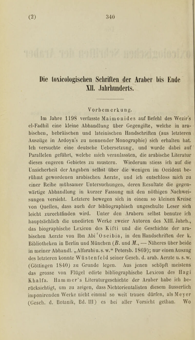 Die luxicuiugisclieii Scliril'teii der Arabei' bis Elide XII. .lalirliiiiiderts? Vorbemerkung. Im Jahre 1198 verfasste Maimonides auf Befehl des ^Yezil•’s el-Fadhil eine kleine Abhandlung iiber Gegengifte, welche in ara- biscben, bebraischen und lateinischen Handschriften (aus letzteren Auszuge in Ardoyn’s zu nennender Monographic) sich erhalten hat. Ich versuchle eine deutsche Uebersetzung, und wurde dabei auf Parallelen geluhrl, welche inich veranlassten, die arabische Literalur dieses engeren Gebietes zu inustern. Wiederum stiess ich auf die Unsicherheit der Angaben selbst iiber die wenigen ini Occident be- riilinit gewordenen arabischen Aerzte, und ich entschloss mich zu einer Reihe miihsanier Untersuchungen, deren Resultate die gegen- wartige Abhandlung in kurzer Fassung mil den nbthigen iNachwei- sungen versieht. Letztere bewegen sich in eineni so kleinen Kreise von Quellen, dass auch der bibliographisch ungeschulte Leser sich leicht zurechtfmden wird. Unter den Arabern selbst benutze ich bauptsachlich die unedirten Werke zweier Autoren des XIII. Jahrh., das biographische Lexicon des Kifti und die Geschichte der ara- bischen Aerzte von Ibn Abi'Oseibia, in den Handschriften der k. Bibliotheken in Berlin und Miinchen {B. und i>/., — Naheres iiber beide in rneiner Abhandl. „Alfarabiu.s. w.“ Petersb. 1869); nur einenAu.szug des letzteren konnte Wiistenfeld seiner Gesch. d. arab. Aerzte u. s. w. (Gottingen 1840) zu Grunde legen. Aus jenen schopft ineistens das grosse von FlUgel edirte bibliographische Lexicon des Hagi Kbalfa. Haniiner’s Literaturgeschicbte der Araber habe ich be- riicksichtigt, uni zu zeigen, dass Nichlorientalisten dieseni ausserlich iniponirenden Werke nicht einmal so weit trauen diirfen, als Meyer (Gesch. d. Botanik, Bd. Ill) es bei aller Vorsicht gelhan. Wo