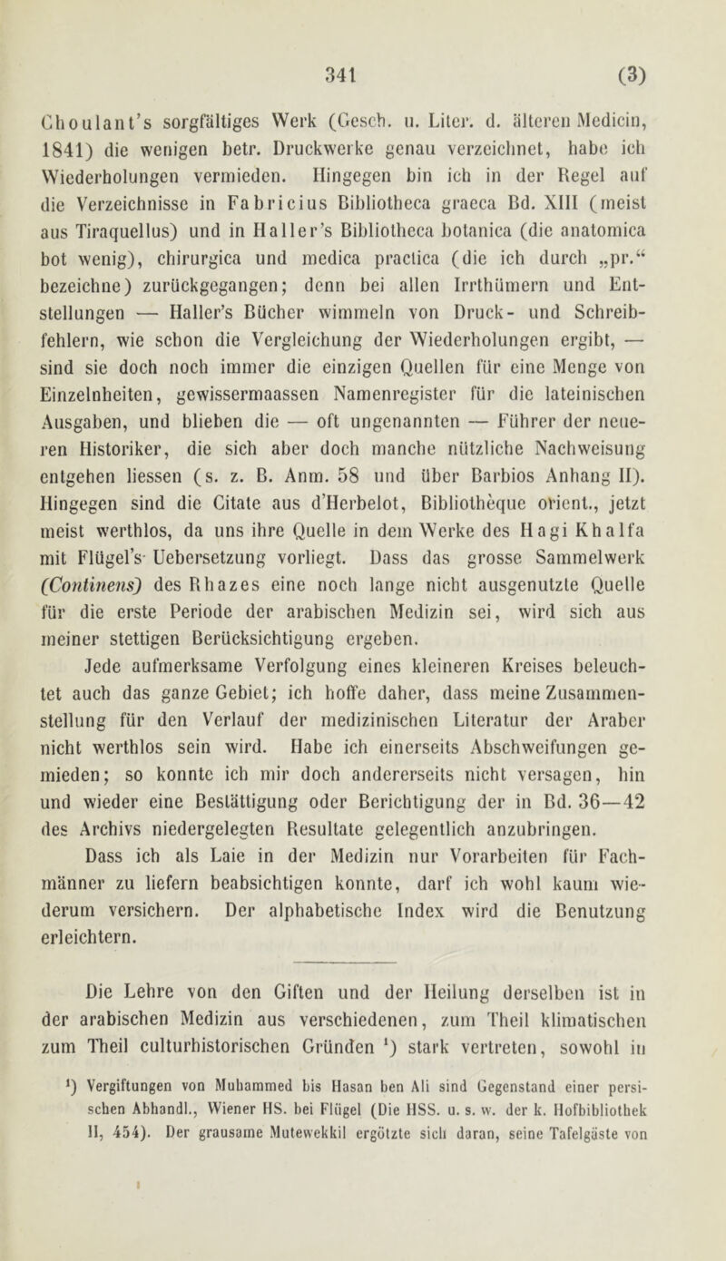 Choulant’s sorgfaltiges Werk (Gescb. u. Liter, d. altereii Mediciii, 1841) die wetiigen betr. Druckwerke genau verzcichnet, babe ich VViederholungen vermieden. Hingegen bin ich in der Regel anf die Verzeichnissc in Fabricius Bibliotheca graeca Bd. XIII (meist aus Tiraquellus) und in Haller’s Bibliotheca botanica (die anatornica bot wenig), chirurgica und incdica praclica (die ich durch „pr.“ bezeichne) zuriickgegangen; denn bei alien Irrthiimern und Ent- stellungen — Haller’s Bucher wimmeln von Druck- und Schreib- fehlern, wie schon die Vergleichung der Wiederholungen ergibt, — sind sie doch noch imnier die einzigen Quellen fiir eine Menge von Einzelnheiten, gewissermaassen Nanienregister fiir die lateinischen Ausgaben, und blieben die — oft ungcnanntcn — Fiihrer der neue- ren Historiker, die sich aber doch manche niitzliche Nachweisung entgehen liessen (s. z. B. Anm. 58 und iiber Barbios Anhang H). Hingegen sind die Citate aus d’Herbelot, Bibliotheque orient., jetzt meist werthlos, da uns ihre Quelle in dein Werke des Hagi Khalfa mit FlUgel’s- Uebersetzung vorliegt. Bass das grossc Sammelwerk (Contmens) des Rhazes eine noch lange nicht ausgenutzle Quelle fiir die erste Periode der arabischen Medizin sei, wird sich aus ineiner stettigen Beriicksichtigung ergeben. Jede aufmerksame Verfolgung eines kleineren Kreises beleuch- tet auch das ganzeGebiet; ich hoffe daher, dass meine Zusanimen- stellung fiir den Verlauf der medizinischen Literatur der Araber nicht werthlos sein wird. Habe ich einerseits Abschweifungen ge- mieden; so konnte ich mir doch andcrerseits nicht versagen, bin und wieder eine Bestattigung Oder Berichtigung der in Bd. 36—42 des Archivs niedergelegten Resultate gelegentlich anzubringen. Dass ich als Laie in der Medizin nur Vorarbeiten fiir Each- manner zu liefern beabsichtigen konnte, darf ich wohl kauiii wie- deruni versicbern. Der alphabetischc Index wird die Benutzung erleichtern. Die Lebre von den Giften und der Heilung derselben ist in der arabischen Medizin aus verschiedenen, zum Theil klimatischen zum Theil culturhistorischen GrUnden ‘) stark vertreten, sowohl in D Vergiftungen von Muliaramed bis Hasan ben Ali sind Gegenstand einer persi- schen Abhandl., Wiener HS. bei Fliigel (Die IISS. u. s. w. der k. Ilofbibliothek II, 454). Der grausaine Mutewekkil ergdtzte sicli daran, seine Tafelgiiste von I