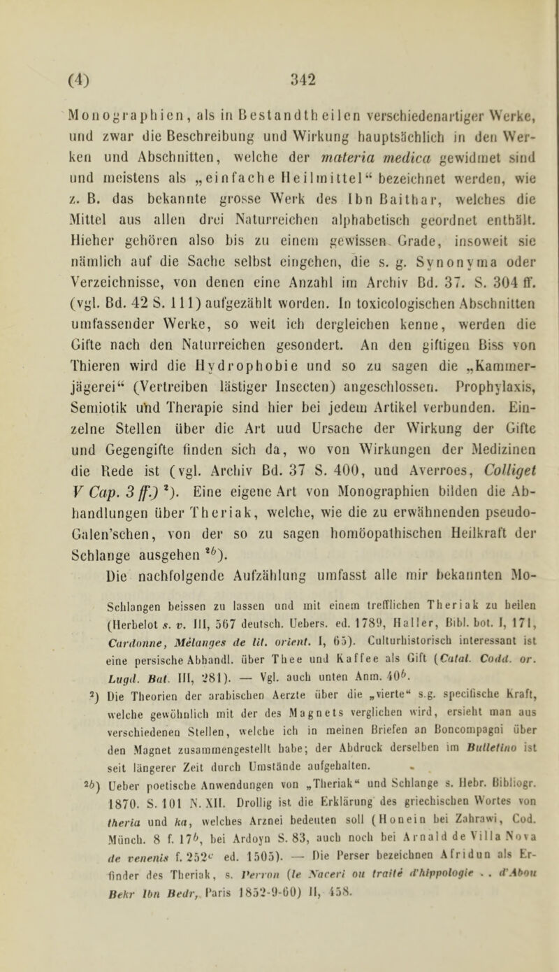 Moiioj^raphicMi, als in Bestandth cilon verschiedenartiger Werke, mid zwar die Beschreibung uiid Wirkung bauptsachlich in den VVer- ken und Abschnitten, welche der materia medica gewidmet sind nnd rneislens als „einfache lleilmittel“ bezeichnet werden, wie z. B. das bekannte grosse Werk des I bn Baitbar, welcbes die Miltel aus alien drei Natnrreicben aljihabetiscb geordnet entbiilt. Hieber gebdien also bis zu einem gewissen Grade, insoweit sie iKiinlicb auf die Sacbe selbst eingcben, die s. g. Synonytna Oder Verzeicbnisse, von denen eine Anzabl iin Arcbiv Bd. 37. S. 304 ff. (vgl. Bd. 42 S. Ill) aufgezablt worden. In toxicologiscben Abscbnitten uinfassender Werke, so weil icb dergleicben kenne, werden die Gifte nach den Natnrreicben gesondert. An den giftigen Biss von Tbieren wird die Hydrophobie und so zu sagen die „Kaminer- jagerei“ (Vertreiben lastiger Insecten) angescblossen. Prophylaxis, Semiotik uVid Therapie sind bier bei jedem Artikel verbunden. Ein- zelne Stellen iiber die Art uud Ursacbe der Wirkung der Gifte und Gegengifte finden sicb da, wo von Wirkungen der Medizinen die Rede ist (vgl. Arcbiv Bd. 37 S. 400, und Averroes, CoUiget V Cap. 3 lf\) *). Eine eigene Art von Monograpbien bilden die Ab- handlungen iiber Theriak, welche, wie die zu erwahnenden pseudo- Galen’schen, von der so zu sagen homdopalhischen Heilkraft der Schlange ausgehen Die nachfolgende Aufzablung umfasst alle niir bekannten Mo- Schlangen beissen zii lassen und rnit einem trefflichen Theriak zu heilen (Herlelot v. Ill, 507 deutsch. Uebers. ed. 1780, Haller, Bibl. bot. I, 171, CanUmne, Melanges de tit. orient. I, 05). Culturhistorisch inleressant ist eine persische Abhandl. fiber Thee und Kaffee als Uift {Cutal. Codd. or. Lugd. Bat. Ill, 081). — Vgl. auch unten Anm, 40^. 2) Die Theorien der arabischen Aerzte iiber die „vierte“ s.g, specifische Kraft, welche gewiihnlich mil der des Magnets verglichen wird, ersieht man aus verschiedenen Stellen, welche ich in meinen Briefen an Boncompagoi fiber den Magnet zusammengestellt babe; der Abdruck derselben im Butletlno ist seit langerer Zeit durch Umstande aufgehalten. . ^ 26) Ueber poetiscbe Anwendungen von „Theriak“ und Schlange s. llebr. Bibliogr. 1870. S. 101 N. XII. Drollig ist die Erklarung des griechischen Wortes von theria und ka, welches Arznei bedeuten soli (llonein bei Zahrawi, Cod. Mfinch. 8 f. 176, bei Ardoyn S. 83, auch noch bei Arnald de Villa Nova de venenis f. 252^’ ed. 1505). — Die 1‘erser bezeichnen Afridun als Er- finder des Theriak, s. Perron (te \aceri on traite d’htppologie .. d'Abou Behr Ibn fleJr, Baris 1852-0-00) II, 158.