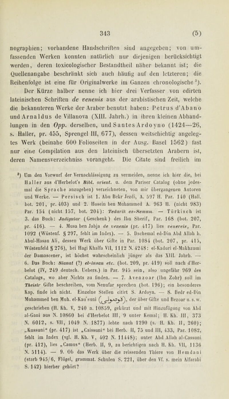 iiograpliien; vorhandene Handschriflen sind angegeben; von um- fassenden Werken konnten iiaturlich iiur diejenigen berucksichtigt werden, deren toxicologischer Bestandtheil naher bekannt ist; die Quellenangabe beschrilnkt sich auch haulig auf den letzteren; die Reihenfolge ist eine fiir Originalwerke im Ganzen chronologische Der Kiirze halbcr nenne ich bier drei Verlasser von edirten lateinischen Schriften de venenis aus der arabistischen Zeit, weiche die bekannteren Werke der Araber benulzt haben: Petrus d’Abano undAriialdus de Villanova (XIII. Jalirh.) in ihren kleinen Abhand- lungen in den 0pp. derselben, und Santes Ardoyno (1424—26, s. Haller, pr. 455, Sprengel HI, 677), dessen weitschichtig angeleg- tes Werk (beinahe 600 Folioseiten in der Ausg. Basel 1562) fast nur eine Compilation aus den lateinisch iiberselzten Arabern ist, deren Nainensverzeicbniss vorangelit. Die Citate sind freilich im Urn den Vorwurf der Vernachlassigung zu vermeiden, nenne ich hier die, bei Haller aus d’Herbelot’s Bibl. orient, u. dem Pariser Catalog (ohne jedes- inal die Spracbe anzugeben) verzeicbneten, von inir iibergangenen Autoren und Werke. — Fersisch ist 1. Abu Bekr Jezdi, A. 597 H. Par. 140 (Hall, bot. 201, pr. 403) und 2. Hosein ben Mubammed A. 963 H. (nicht 983) Par. 154 (nicht 157, bot. 204): Tedarik es-Semuin. — Tiirkisch ist 3. das Buch: Jadiguiar (Gescbenk) des Ibn Sherif, Par, 168 (bot. 207, pr. 416). — 4. Musa ben Jabja de venenis (pr. 417) lies venereis. Par, 1092 (Wiistenf. § 297, fehlt ini Index). — 5. iJschenial ed-Din Abd Allah b. Abul-Hasan AM, dessen Werk fiber Gifte in Par. 1084 (bot. 207, pr. 415, Wustenfeld § 276), bei Hagi Khalfa VII, 1112 N, 4248: el-Kaduri el-Makhzuini der Damascener, ist hochst wabrscbeinlich junger als das XIII. Jahrh. —- 6. Das Buch: Sianal (?) el-insan etc. (bot. 209, pr. 419) soil nach d’Her- belot (IV, 249 deutsch. Uebers.) in Par. 945 sein, also ungefahr 969 des Catalogs, wo aber Nichts zu finden. — 7. Avenzoar (Ibn Zohr) soil im Theisir Gifte beschreiben, vom Nenufar sprechen (bot. 196); ein besonderes Rap. finde ich nicht, Einzelne Stellen citirt S. Ardoyn. — 8. Bedr ed-Din Muhammed ben Muh. el-Kau suni der uber Gifte und Bezoar u. s. w. geschrieben (11. Kh. V, 240 n. 10859, gekiirzt und mil Hinzufugung von Abd al-Gani aus N. 10860 bei d’Herbelot HI, 9 unter Keinal; H. Kh. HI, 373 N. 6012, s. VH, 1049 N. 1877) lebte nach 1290 (s. H. Kh. 11, 260); „Kussuni“ (pr. 417) ist „Caissuni“ bei Herb. H, 75 und HI, 433, Par. 1082, fehlt im Index (vgl. H. Kh, V, 402 N. 11448); unter Abd Allah al-Cassuni (pr. 412), lies „Camus“ (Herb. 11, 9, zu berichtigcn nach H. Kh. VH, 1136 N. 5114). — 9. Ob das Werk uber die reissenden Thiere von Hemdani (starb 945/6, Flugel, grammat. Schulen S. 221, uber den Vf. s. mein Alfarabi S. 142) hierher gehort?