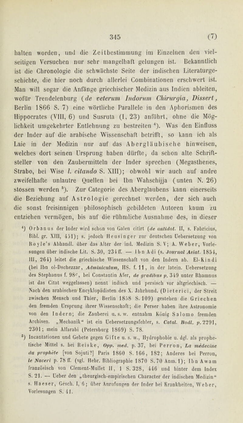 halten worden, und die Zeitbcstiinmung im Einzelrien deii viel- seiligen Versuchen nur sehr inangelhaft gelungen ist. Bekanntlich ist die Chronologie die schwachsle Seite der indischen Literaturge- schichte, die hier noch durch allerlei Gombinationen erscliwert ist. Man will sogar die Anfange griecliischer Medizin aus Indien ableitcn, wofiir Trendelenburg {de veterum Indornm Chirurgia, Dissert, Berlin 1866 S. 7) eine wbrtlicbe Parallele in den Apborismen des Hippocrates (VIII, 6) und Susruta (I, 23) anfiihrt, ohne die Mog- lichkeit umgekebrter Entlebnung zu bestreiten Was den Einfluss der Inder auf die arabische Wissenschaft betrilTt, so kann ich als Laie in der Medizin nur auf das Abergliiubische hinweisen, welches dort seinen Ursprung haben diirfte, da scbon alte Schrift- steller von den Zaubermitleln der Inder sprechen (Megasthenes, Strabo, bei Wise 1. cAtando S. XIII); obwobi wir auch auf andre zweifelhafte unlautre Quellen bei Ibn Wahschijja (unlen N. 26) stossen werden ®). Zur Categorie des Aberglaubens kann einerseits die Beziehung auf Astrologie gerechnet w'crden, der sicli auch die sonst freisinnigen philosophisch gebildeten Autoren kaum zu enlzieben vermbgen, bis auf die ruhmliche Ausnahme des, in dieser ■*) Orbanus der Inder wird schon von Galen citirt {de anlidol. It, s. Fabricius, Bibl. gr. XIII, 451); s. jedoch Heusinger zur deutscben Uebersetzung von Boyle’s Abhandl. (iber das Alter der ind. Medizin S. V; A, Weber, Vorle- sungen (iber indische Lit. S. 30, 23iir. — Ibn Adi (s. Journal Asiat. 1854, HI, 264) leitet die griechische Wissenschaft von den Indern ab. El-Rindi (bei Ibn ol-Dschezzar, Adminiculum, HS. f. 11, in der latein. Uebersetzung des Stephanus f. 98*^', bei Constantin Afer, de gradibus p. 349 unter Rbamnus ist das Citat weggelassen) nennl indisch und persisch vor altgriechiscb. — Nacb den arabischen EncykIopadisten des X. Jahrhund. (Dieterici, der Sireit zwischen Mensch und Thier, Berlin 1858 S. 109) gestehen die Griechen den fremden Ursprung ihrer Wissenschaft; die Perser haben ihre Astronomie von den Indern; die Zauberei u. s. w. entnahm Kdnig Salomo fremden Arcbiven. „Mechanik“ ist ein Uebersetzungsfehler, s. Catal. Bodl. p,2291, 2301; mein Alfarabi (Petersburg 1869) S. 78. ®) Incantationen und Gebete gegen Gifte u. s. w,, llydrophobie u. dgl. als prophe- tische Mittel s. bei Reiske, 0pp. rned. p. 37, bei Perron, La medecine du prophete [von Sojuti?] Paris 1860 S. 166, 182; Anderes bei Perron, le Naceri p. 78 IT. (vgl. Hebr. Bibliographie 1870 S.70 Anm.l); Ibn Awam franzosisch von Clement-Mullet II, 1 S. 328, 446 und hinter dem Index S. 21. — Ueber den „theurgisch-empirischen Character der indischen Medizin s. Haeser, Gesch. I, 6; fiber Anrufnngen der Inder bei Krankheiten, Weber, Vorlesungen S. 41.