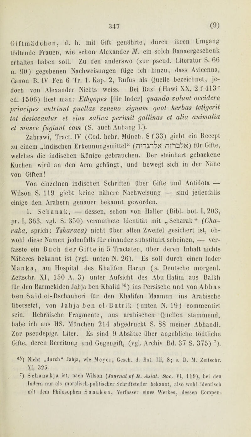 Giflaiadcheii, d. li. mil Gift genahrtc, durch ihreii Umgang Iddlende Frauen, wie schon Alexander M. ein solch Danaergeschenk erhalteii haben soil. Zu den anderswo (zur pseud. Lileratur S. 66 u. 90) gegebenen Nachweisungen luge ieh hinzu, dass Avicenna, Canon B. IV Fen 6 Tr. 1. Kap. 2, Rufus als Quelle bezeichnet, je- doch von Alexander Nichls weiss. Bei Razi (Ilawi XX, 2 1 413*^ ed. 1506) lies! man: Ethyopes [fiir InderJ qnando voluut occidere principes nulriunt puellas veneno signum qiiot herbas tetigerit tot desiccantnr et eius saliva perimit gallbias et alia anirnalia et nmsce fugiunt earn (S, auch Anbang I.). Zahrawi, Tract. IV (Cod. hebr. Munch. 8f33) giebt ein Recept zu einem ,,indischen ErkennungsmitteF‘ (rV'Ijnbx ni^D^N) lur Gille, welches die indischen Kbnige gebrauchen. Der steinharl gebackene Kuchen wird an den Arm gehangt, und bewegt sich in der Nahe von Giften! Von einzelnen indischen Schriften Uber Gifte und Anlidota — Wilson S. 119 giebt keine niihei-e Nachweisung — sind jedenfalls einige den Arabern genauer bekannt gevvorden. 1. Schanak, —dessen, schon von Haller (Bibl. bot. 1, 203, pr. I, 363, vgl. S. 350) vermuthele Idenlitat mit „Scharak“ iCha- raka, sprich: Tsharaca) nichl Uber alien Zweifel gesichert ist, ob- wohl diese Namen jedenfalls fur einander substituirt scheinen, — vcr- fasste ein Buch der Gifte in 5 Tractaten, iiber deren Inhalt nichts Naheres bekannt ist (vgl. unten N. 26). Es soil durch einen Inder Manka, am Hospital des Khalifen Harun (s. Deutsche morgenl. Zeitschr. XI, 150 A. 3) unter Aufsicht des Abu Halim aus Balkh fur den Barmekiden Jalija ben Khalid °^) ins Persische und von Abbas ben Said el-Dschauheri fiir den Khalifen Maarnun ins Arabische iiberselzt, von Jahja ben el-Batrik (unten N. 19) commentirt sein. Hebraische Fragrnente, aus arabischen Quellen stammend, habe ich aus HS. Miinchen 214 abgedruckt S. 88 meiner Abhandl. Zur pseudepigr. Liter. Es sind 9 Absatzc uber angebliehe lodtliehe Gifte, deren Bereitung und Gegengift, (vgl. Archiv Bd. 37 S. 375) ^). Nicht „(lurch“ Jahja, wie Meyer, Gesch. d. Pot. Ill, 8; s. D. M. Zeitschr. XI, 325. 9 Schanakja ist, nach Wilson {Journal of li. A.siat. Soc. VI, 119), bei den Indern nur als moralisch-polilischer Schriftsteller bekannt, also wohl identisch mil dem Fhilosophen Sanakea, Verfasser eines VVerkes, dessen Coinpen-