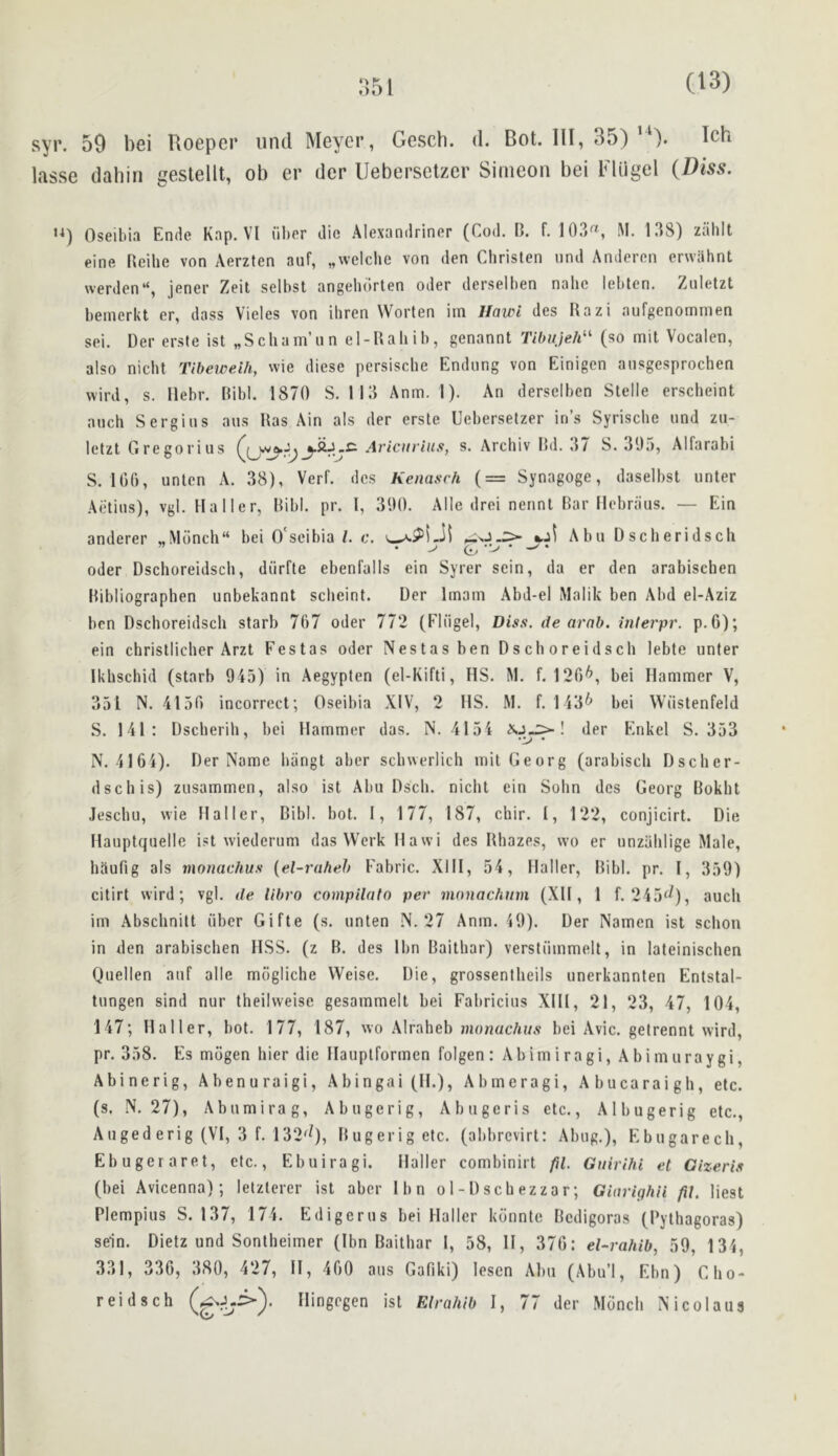 syr. 59 l)6i Uoepcr iind Meyer, Gesch. d. Bot. Ill, 35) ). Ich lasse dahiri geslellt, ob er der IJebersetzer Simeon bei Fliigel {Diss. Oseibia Ende Kap. VI iil)Pr die Alexandriner (Cod, H. f. 103™, M. 138) ziihit eine Reihe von Aerzten auf, „\velche von den Christen nnd Anderen erwilhnt \verden“, jener Zeit selbst angehdrten oder derselben nahe lebten. Ziiletzt bemerkt er, dass Vieles von ihren Worten im Hawi des Razi aufgenommen sei. Der erste ist „Scham’an el-Rahib, genannt Tibiijeh^^ (so mil Vocalen, also nicht Tibeweih, wie diese persische Endung von Einigen ausgesprochen wird, s. Hebr. Ribl. 1870 S. 113 Anm. I). An derselben Stelle erscheint anch Sergius aus Ras Ain als der erste Uebersetzer in’s Syrische und zu- letzt Gregorius Ariciirius, s. Archiv Rd. 37 8.305, Alfarabi S. 100, unten A. 38), Verb dcs Kenasch (= Synagoge, daselbst unter Aiitius), vgl. Haller, Ribl. pr. I, 300, Alle drei nennt Rar flebraus. — Ein anderer „Monch“ bei O'seibia/. c. Abu Dscheridsch Oder Dschoreidscli, diirfte ebenfalls ein Syrer scin, da er den arabischen Ribliographen unbekannt scheint. Der Imam Abd-el Malik ben Abd el-Aziz ben Dschoreidsch starb 707 oder 772 (Fliigel, Diss. de arnb. interpr. p.G); ein christlicher Arzt Festas oder Nestasben Dschoreidsch lebte unter Ikhschid (starb 045) in Aegypten (el-Kifti, HS. M. f. 120*^, bei Hammer V, 351 N. 4150 incorrect; Oseibia XIV, 2 HS, M. f. 143*^ bei Wiistenfeld S. 141: Dseberih, bei Hammer das. N. 4154 ! der Enkel S. 353 N. 4164). Der Name hiingt aber scbwerlich mil Georg (arabisch Dscher- dschis) zusammen, also ist Abu Dsch. nicht ein Sohn dcs Georg Rokht Jeschu, wie Haller, Ribl. bot. 1, 177, 187, chir. I, 122, conjicirt. Die Hauptquelle ist wiederum das VVerk Hawi des Rhazes, wo er unzahlige Male, haufig als monachus {el-rafieh Fabric. XIII, 54, Haller, Ribl. pr. I, 350) citirt wird; vgl. de libro compilatn per monachuvi (XH , 1 f. 245^^), auch im Abschnilt iiber Gifte (s. unten N. 27 Anm. 10). Der Namcn ist schon in den arabischen HSS. (z R. des Ibn Raithar) verstiimmelt, in lateinischen Quellen auf alle miigliche Weise. Die, grossentheils unerkannten Entstal- tungen sind nur theilweise gesammelt bei Fabricius XIH, 21, 23, 47, 104, 147; Haller, bot. 177, 187, wo Alraheb mowacAf/.v bei Avic. getrennt wird, pr, 358. Es mogen bier die Hauplformen folgen: Abimiragi, Abimuraygi, Abinerig, Abenuraigi, Abingai(H.), Abmeragi, Abucaraigh, etc. (s. N, 27), Abumirag, Abugcrig, Abugeris etc., Albugerig etc., Auged erig (VI, 3 f. 132^9> Rugerigetc. (abbrevirt: Abug.), Ebugarech, Ebugeraret, etc., Ebuiragi. Haller combinirt fil. Gnirihi et Gizeris (bei Avicenna); letzlerer ist aber Ibn o 1 - D sch ezza r; Giarighn fil. Rest Plempius S. 137, 174. Edigerus bei Haller konntc Redigoras (Pythagoras) sein. Dietz und Sonlheimer (Ibn Raithar I, 58, II, 370: el-rahib, 50, 131, 331, 330, 380, 427, II, 400 aus Gafiki) lesen Aim (Abu’l, Ebn) Clio- reidsch Ilingegen ist Elrahib I, 77 der Monch Nicolaus