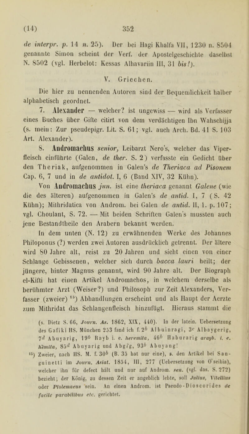 de interpr. p. 14 n. 25). Der bei Ilagi Klialfa VII, 1230 n. 8504 genannle Simon scheint der Verb der Apostelgeschicble daselbsl N. 8502 (vgl. Ilerbelot: Kessas Alhavariin III, 31 bis!). V. Griecben. Die hier zu nennenden Auloren sind der Beqiienilicbkeit balber alpbabetisch geordnel. 7. Alexander — welcher? ist ungewiss — wird als Verfasser eines Biiches Uber Gifte citirt von deni verdachtigen Ibn Wahschijja (s. mein: Zur pscudepigr. Lit. S. 61; vgl. auch Arch. Bd. 41 S. 103 Art. Alexander). 8. AiidromaellUS senior, Leibarzt Nero’s, welcher das Viper- fleisch einfuhrte (Galen, de ther. S. 2) verfasste ein Gedicht iiber den Theriak, aufgenommen in Galen’s de Theriaca ad Pisonem Gap. 6, 7 und in de antidot. I, 6 (Band XIV, 32 Kiihn). Von Audroiliachns jun. ist eine theriaca genannt Galene (wie die des illteren) aufgenommen in Galen’s de antid. I, 7 (S. 42 Kiihn); Milhridatica von Androm. bei Galen de antid. II, 1. p. 107; vgl. Choulant, S. 72. —• Mit beiden Schriften Galen’s mussten auch jene Bestandtheile den Arabern bekannt werden. In dem unten (N. 12) zu erwahnenden Werke des Johannes Philoponus (?) werden zwei Autoren ausdrticklich getrennt. Der altere wil’d 80 Jahre alt, reist zu 20 Jahren und sieht einen von einer Schlange Gebissenen, welcher sich durch bacca lauri heilt; der jiin gere, hinter Magnus genannt, wird 90 Jahre alt. Der Biograph el-Kifti hat einen Artikel Andromachos, in welchem derselbe als beriihrnter Arzt (Weiser?) und Philosoph zur Zeit Alexanders, V’er- fasser (zweier) ‘^) Abhandlungen erscheint und als Haupt der Aerzte zurn Mithridat das Schlangcnfleisch hinzutugt. Hieraus staninit die (s, Dietz S, 66, Jnurn. As. 1862, XIX, 440). In der lalein. Uebersefziing des Gafiki HS. Munchen 253 fand ich f. 2^ Albuinragi, Albaygerig, Abuyarig, 19^ Hayb i. e, heremita, 46^ Ilaburarig arayb. i. e. hemita, 85^^ Abuyarig und Abg/'g, 93* Abuyang! 15) Zweier, nach HS. M. f, 30* (B. 35 hat nur eine), s. den Artikel bei San- guinetti im Juurn. Asiat. 1854, HI, 277 (Uebersetzung von 0‘seibia), welcher ihn fiir defect halt und nur auf Androm. sen. (vgl. das. S. 272) bezieht; der Konig, zu dessen Zeit er angeblich lebte, soil Julius, Vitellius Oder Plolemaeus sein. An einen Androm. ist Pseudo-Dioscorides ile facile parabilibus etc. gerichtet.