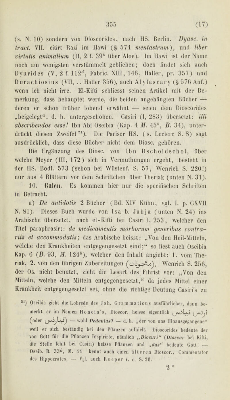 <> (r ^ (s. N. 10) sondern von Dioscorides, nach IIS. Berlin. Dyasc. in tract. VII. citirt Razi im Ilawi (§ 574 niefitastrnm), und liber virUitis atiimalium (II, 2 f. 39^ liber Aloe). Ini Ilawi isl der Name noch am wenigsten verstiimmelt geblieben; doch fmdet sicli ancb Dyurides (V, 2 f. 112'^, Fabric. XIII, 146, Haller, pr. 357) und Durachiosius (VII, . . Haller 356), auch Alyfascary (§ 576 Anf.) wenn ich nicht irre. El-Kifti schliesst seineti Artikel mil der Be- merkung, dass behauplet werde, die beiden angehanglen Biiclier — deren er scbon rriiher lobend erwalint — seien dem Dioscorides „beigelegt“, d. h. untergeschoben. Cnsiri (1, 283) iiberselzt: ilti abscribendos esse! Ibn Abi Oseibia (Kap. 4 M. 45'^ B. 34), unler- driickt diesen Zweilel’^'). Die Pariscr IIS. (s. Leclerc S. 8) sagt ausdriicklicb, dass diese Biicher nicbt dem Diosc. gehbren. Die Erganzung des Diosc. von Ibn Dscholdschol, liber welche Meyer (HI, 172) sich in V^ermulhungen ergeht, besteht in der HS. Bodl. 573 (scbon bei Wiistenf. S. 57, Wenrich S. 220!) nur aus 4 Blattern vor dem Schriflcben liber Theriak (unten N. 31). 10. Galcii. Es kommen bier nur die specifischen Schriften in Betracbt. a) De antidotis 2 Blicber (Bd. XIV Kubn, vgl. I. p. CXVH N. 81). Dieses Buch wurde von Isa b. .lahja (unten N. 24) ins Arabische iibersetzt, nacb el-Kifti bei Gasiril,253, welclier den Xitel paraphrasirt: de medicamentis morborum generibus contra- riis et accommodatis) das Arabische heisst: „Von den Heil-Mitteln, wdche den Krankheiten entgegengesetzt sind;“ so best auch Oseibia Kap. 6 {B. 93, ill. 124^), welcher den Inhalt angiebt: 1. vom Tlie- riak, 2. von den iibrigen Zubereitungen Wenrich S. 256, der Os. nicht benutzt, zicht die Lesarl des Fihrist vor: ,,Von den Mitteln, welche den Mitteln entgegengesetzt,“ da jedes Mittel einer Krankheit entgegengesetzt sei, ohne die richtige Deutung Casiri’s zu 21) Oseibia giebt die Lobrede des Job. Grammaticus ausfiilirlicher, dann be- merkt er im Namen Honein’s, Dioscor. heisse eigentlich ^oder — wohl Pedaniiis? — d. li. „der von uns Hinausgegangene“ weil er sich beslandig bei den Pllanzen anfhiell. Dioscorides bedeute der von Gott fiir die Plianzen Inspirirte, namlich „Diocuri“ {Dioscur bei Kifti, die Stelle fehlt bei Casiri) heisse Ptlanzen und „das'* bedeute Gott! — Oseib. B. 33^, M. 44 kennt auch einen iilteren Dioscor., Commentator des Hippocrates. — Vgl. auch Uoeper 1. c. S. 20.