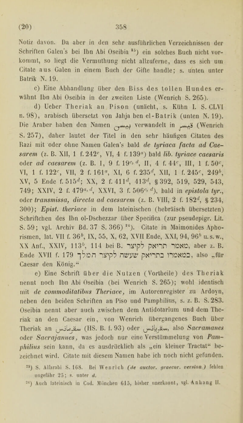 Notiz davon. Da abcr in den sehr ausfuhrlichen Vej’zeichnissetj der SchriCten Galen’s bei Ibn Abi Oseibia ein solches Buch nieht vor- kommt, so liegt die Vermulhung nicht allzuferne, dass es sieh uin Citate a us Galen in einem Buch der Gifte handle; s. unten unter Batrik N. 19. c) Eine Abhandlung iiber den Biss des tollen Ilundes er- wiihnt Ibn Abi Oseibia in der zweilen Lisle (Wenrich S. 265). d) Ueber Theriak an Pison (unacht,'s. Kiihn I. S. CLVl n. 98), arabisch iibersetzt von Jahja ben el-Batrik (unten N. 19). Die Araber baben den Namen ^ verwandelt in (Wenrich S. 257), daher lautet der Titel in den sehr haufigen Gitaten des Razi rnit Oder ohne Namen Galen’s bald de tyriaca facta ad Cae- sarem (z. B. XII, 1 f. 242^*, VI, 4 f. 139) bald lib. tyriace caesaris Oder ad caesarem (z. B. I, 9 f. 19^’> II, 4 f. 44^‘, III, 1 1.50^^, VI, 1 f. 122S VII, 2 f. 161, XI, 6 f. 235^^ XII, 1 f. 245% 249^ XV, 5 Ende f. 515^^; XX, 2 f. 411^^, 413^^, §392, 519, 529, 543, 749; XXIV, 2 f. 479’^, XXVI, 3 f. 506’^), bald in epistola tyr., Oder transmissa^ directa ad caesarem (z. B. VIII, 2 f. 182^, § 234, 300); Epist. theriace in dem lateinischen (hebraisch ubersetzten) Schriftchen des Ibn ol-Dschezzar iiber Specifica (zur pseudepigr. Lit. S. 59; vgl. Archiv Bd. 37 S. 366) *%. Citate in Maimonides Apho- rismen, lat. VII f. 36^, IX, 55, X, 62, XVII Ende, XXI, 94, 96'^ u.s. w., XX Anf., XXIV, 113^ 114 bei B. p.snn nCNC, aber z. B. Ende XVII f. 179 jbcn “lll''p^ nWVil* pN^PD also ,,fur Caesar den Kdnig.“ e) Eine Schrift uber die Nutzen (Vortbeile) des Theriak nennt noch Ibn Abi Oseibia (bei Wenrich S. 265); wohl identisch mit de commoditatihns Theriace, im Autoreni’egister zu Ardoyn, neben den beiden SchriCten an Piso und Pamphilius, s. z. B. S. 283. Oseibia nennt aber auch zwischen dem Antidotarium und dem The- riak an den Caesar ein, von Wenrich iibergangenes Buch iiber Theriak an (IIS. B. I. 93) Oder also Sacramanes Oder Sacrajanues, was jedoch nur cine Verstiimmelung von Pam- philins sein kann, da es ausdriicklich als „ein kleiner Tractal‘‘ be- zeicbnet wird. Citate mit diesem Namen babe ich noch nicht geCunden. ^0 S. Alfarabi S. 108. Bei Wenrich (V/e auclor. yraecor. version.) fehlen iingefahr 25; s. iinter </.