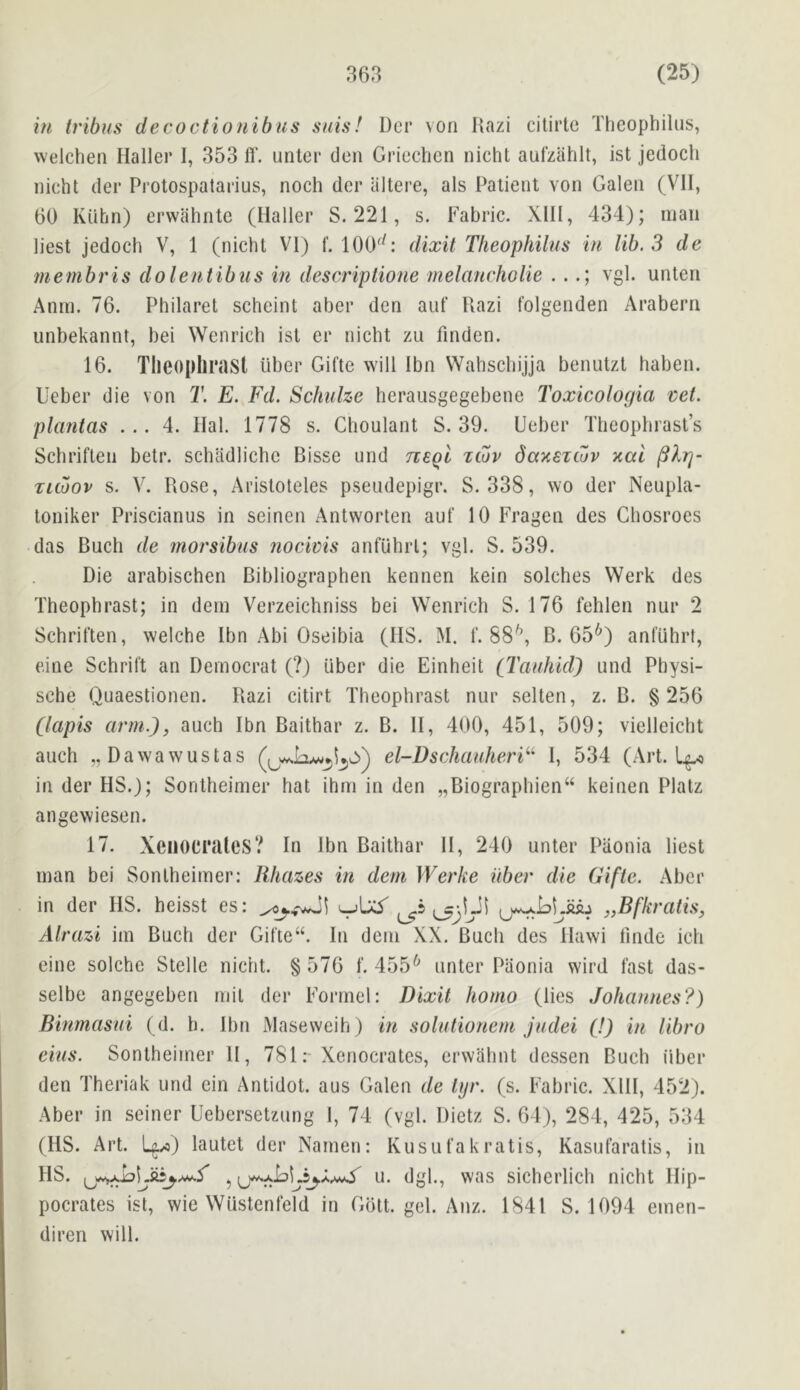 in tribus decoctionibiis suis! Dcr von Razi citirlc Theophilus, welchen Haller 1, 353 fl‘. unter den Griechen nicht aufzahlt, ist jedocli nicht del* Protospatarius, noch der iiltere, als Patient von Galen (VII, 60 KUhn) erwahnte (Haller S. 221, s. Fabric. XIH, 434); man liest jedoch V, 1 (nicht VI) f. 100^^: dixit Theophilus in lib. 3 de membris dolentibus in descriptione melancholie . .vgl. unten Anm. 76. Philaret scheint aber den aiif Razi folgenden Arabern unbekannt, bei Wenrich ist er nicht zu finden. 16. Tlieoplirast liber Gifte will Ibn Wahschijja benutzl haben. Ueber die von T. E. Fd. Schulze herausgegebene Toxicologia vet. plantas ... 4. Hal. 1778 s. Clioulant S. 39. Ueber Theophrast’s Schriften betr. schadlichc Bisse und tieqI zojv daxsicuv xal Tuoov s. V. Rose, Aristoteles pseudepigr. S. 338, wo der Neupla- toniker Priscianus in seinen Antworten aut' 10 Fragen des Chosroes das Buch de morsibus nocivis anfuhrl; vgl. S. 539. Die arabischen Bibliographen kennen kein solches Werk des Theophrast; in dem Verzeichniss bei Wenrich S. 176 fehlen nur 2 Schriften, welche Ibn Abi Oseibia (IIS. M. f. SS'’, B. 65*^) anfuhrl, cine Schrift an Democrat (?) Liber die Einheit (Tauhid) und Physi- sche Quaestionen. Razi citirt Theophrast nur selten, z. B. §256 (lapis arm.), auch Ibn Baithar z. B. H, 400, 451, 509; vielleicht auch „Dawawustas el-Dschauheri^^ 1, 534 (Art. Lp in der HS.); Sontheimer hat ihm in den „Biographien“ keinen Plalz angewiesen. 17. XeiiOCi’UleS? in ibn Baithar H, 240 unter Piionia liest man bei Sontheimer: lihazes in deni Werke iiber die Gifte. Aber in der HS. heisst es: „Bfkratis, Alrazi im Buch der Gifte“. In dem XX. Buck des Hawi Unde icii eine solche Stelle nicht. § 576 f. 455^ unter Piionia wird fast das- selbe angegeben rnit der Formel: Dixit homo (lies Johannes?) Binmasui (d. h. Ibn Maseweih) in solutionem judei (!) in libro eius. Sontheimer 11, 781Xenocrates, crwahnt dessen Buch liber den Theriak und ein Antidot. aus Galen de tyr. (s. Fabric. XIH, 452). Aber in seiner Uebersetzung I, 74 (vgl. Dietz S. 64), 284, 425, 534 (HS. Art. U/o) lautet der Namen: Kusufakratis, Kasufaratis, in HS. u. dgl., was sichcrlich nicht Hip- pocrates ist, wie Wustenfeld in Goit. gel. Anz. 1841 S. 1094 emen- diren will.