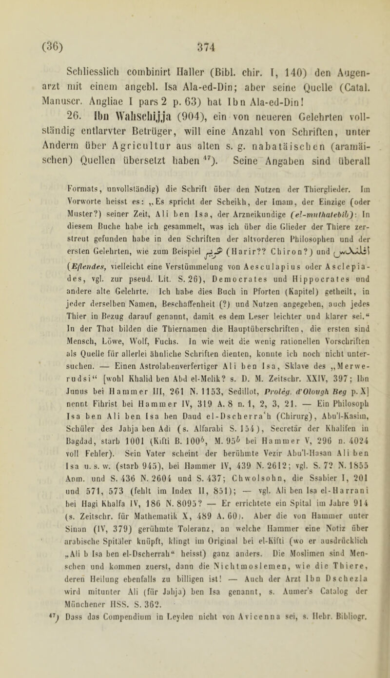 Schliesslicli combinirl Haller (Bibl. chir. I, 140) den Augen- arzt mit einern angebl. Isa Ala-ed-Din; abcr seine Quelle (Catal. Manuscr. Angliae I pars 2 p. 63) hat Ibn Ala-ed-Din! 26. Ibii WaliSCilijju (904), ein von neueren Gelehrten voll- sliindig entlarvter Betriiger, will eine Anzabl von Schriften, unter Anderrn iiber Agricultur aus alien s. g. nabataischen (ararnai- schen) Quellen uberselzt baben '‘0- Seine Angaben sind uberall Formats, unvollstiindig) die Schrift fiber den Nutzen der Thierglieder. Iin Vorworte heisst es: ,, Es spricht der Scheikh, der Imam, der Einzige (oder Muster?) seiner Zeit, Ali ben Isa, der Arzneikundige (el-vinlhatebih): In diesem Buche babe ich gesammelt, was icli fiber die Glieder der Thiere zer- streut gefunden babe in den Scbriften der aitvorderen Bhilosopben und der erslen Gelebrten, wie zum Beispiel (Harir?? Chiron?) und {Efleudes, vielleicbt eine Verstfimmelung von Aesculapius oder Asclepia- des, vgl, zur pseud. Lit. S. 26), Democrates und Hippocrates und andere alte Gelehrte. Ich babe dies Buch in Pforten (Kapitel) getbeilt, in jeder derselben Namen, BescbalTenbeit (?) und Nutzen angegeben, auch jedes Thier in Bezug darauf genannt, damit es dem Leser leichter und klarer sei.“ In der That bilden die Tbiernamen die Hauptfiberscbriften, die ersten sind Mensch, Lowe, Wolf, Fuchs. In wie weit die wenig rationellen Vorscbriften als Quelle fiir allerlei ahnlicbe Scbriften dienten, konnte ich noch nicht unter- suchen. — Einen Astrolabenverferliger Ali ben Isa, Sklave des „Merwe- rudsi“ [wohl Kbalid ben Abd el-Mclik? s. D. M. Zeitscbr. XXIV, 397; Ibn Jtinus bei Hammer III, 261 N. 1153, Sedillot, Proleg. d’Olovgh Beg p. X] nennt Fihrist bei Hammer IV, 319 A. 8 n. 1, 2, 3, 21. — Ein Pbilosopb Isa ben Ali ben Isa ben Baud el-Dscherra'b (Chirurg), Abu’l-Kasim, Schiller des Jahja ben Adi (s. Alfarabi S. 154), Secretar der Kbalifen in Bagdad, starb 1001 (Kifti B. 100^ M. 95^ bei Hammer V, 290 n. 4024 voll Febler). Sein Vater scbeint der beriibmte Vezir Abu’l-Hasan Ali ben Isa u. s. vv. (starb 945), bei Hammer IV, 439 N. 2612; vgl. S. 72 N. 1855 Anm. und S. 436 N. 2604 und S. 437; Chwolsohn, die Ssabier I, 201 und 571, 573 (feblt im Index II, 851); — vgl. Ali ben Isa el-Harrani bei Hagi Khalfa IV, 186 N. 8095? — Er erricbtete ein Spital im Jabre 914 (s. Zeitscbr. fiir Mathematik X, 489 A. 60). Aber die von Hammer unter Sinan (IV, 379) geriihmte Toleranz, an welche Hammer eine Notiz iiber ' arabiscbe Spitaler kniipft, klingt im Original bei el-Kifti (wo er ausdriicklicb „Ali b Isa ben el-Dscherrab“ heisst) ganz anders. Die Moslimen sind Men- scben und kommen zuerst, dann die Nicbtmoslemen, wie die Thiere, deren Heilung ebenfalls zu billigen isl! — Auch der Arzl Ibn Dschezla wird mitunter AH (fiir Jahja) ben Isa genannt, s. Aumer’s Catalog der Miinchener HSS. S. 362. Dass das Compendium in Leyden nicht von Avicenna sci, s. Hebr. Bibliogr,