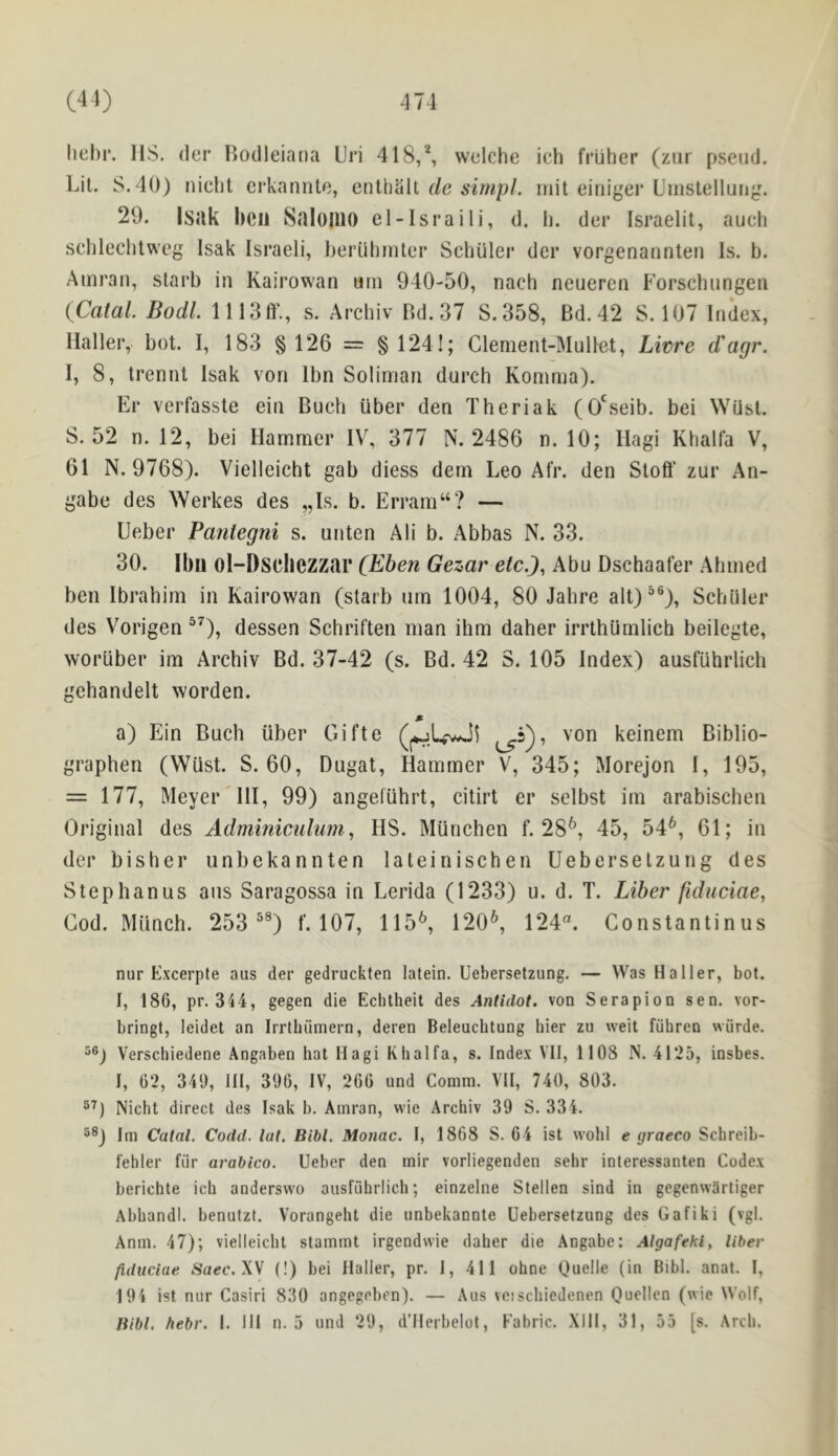 liehr. US. der Bodleiaria Uri 418,*, wclche ich frUher (ziir pseud. Lit. S.40) iiicht erkannte, enthalt mil eiriiger Uinstellung. 29. Isuk bcu SdloUlO el-Israili, d. h. der Israelii, auch schleclitweg Isak Israeli, beriihiiUer Schuler der vorgenannteri Is. b. Ainrau, starb in Kairowan urn 940-50, nach neueren Forschungen {Catal Bodl. 1113ff., s. Archiv Bd.37 S.358, Bd. 42 S. 107 Index, Hallei’, bot. I, 183 §126 = §1241; Clenient-Mullet, Livre d'agr. I, 8, trennt Isak von Ibn Soliman durch Komma). Er verfasste ein Buch iiber den Theriak (O'seib. bei WQsl. S. 52 n. 12, bei Hammer IV, 377 N. 2486 n. 10; Ilagi Khalla V, 61 N. 9768). Vielleicht gab diess dem Leo Afr. den Stoff zur An- gabe des ^Yel’kes des „Is. b. Erram“? — Ueber Pantegni s. unten Ali b. Abbas N. 33. 30. Ibu ol-Dscbczzar c^ben Gezar etc.), Abu Dschaafer Ahmed ben Ibrahim in Kairowan (starb urn 1004, 80 Jahre alt)^®), Schuler des Vorigen dessen Schriften man ihm daher irrthlimlich beilegte, worliber im Archiv Bd. 37-42 (s. Bd. 42 S. 105 Index) ausflihrlich gehandelt worden. a) Ein Buch iiber Gifte keinem Biblio- graphen (Wiist. S. 60, Dugat, Hammer V, 345; Morejon 1, 195, = 177, Meyer HI, 99) angefuhrt, citirt er selbst im arabischen Oi'iginal des Adminiculum, HS. Munchen f. 28^, 45, 54^, 61; in der bisher unbekannten laleinischen Ueberselzung des Stephanus ans Saragossa in Lerida (1233) u. d. T. Liber ftduciae, Cod. Miinch. 253 ^®) f. 107, 115^, 120^, 124“. Constantinus nur Excerpte aus der gedruckten latein. Ueberselzung. — Was Haller, bot. I, 186, pr. 344, gegen die Ecbtheit des Antidot. von Serapion sen. vor- bringt, leidet an Irrlbiimern, deren Beleuchtung bier zu weit fuhren wurde. Verschiedene Angaben hat Hagi Khalfa, s. Index VII, 1108 N. 4125, insbes. I, 62, 349, III, 396, IV, 266 und Comm. VII, 740, 803. Nicht direct des Isak b. Amran, wie Archiv 39 S. 334. Im Catal. Codd. tut. Bibl. Monac. I, 1868 S. 64 ist wohl e graeco Schreib- febler fiir arabico. Ueber den mir vorliegenden sehr interessanten Codex berichte ich anderswo ausfiihrlich; einzelne Stellen sind in gegenwdrliger Abhandl. benutzt. Vorangeht die unbekannte Ueberselzung des Gafiki (vgl. Anm. 47); vielleicht stammt irgendvvie daher die Angabe: Algafehi, liber ftduciae Saec.XV (!) bei Haller, pr. 1, 411 ohne Quelle (in Bibl. anat. I, 194 ist nur Casiri 830 angegeben). — Aus veischiedenen Quellen (wie Wolf, liibl. fiebr. 1. HI n. 5 und 29, d’llerbelot, Fabric. XllI, 31, 55 [s. Arch.