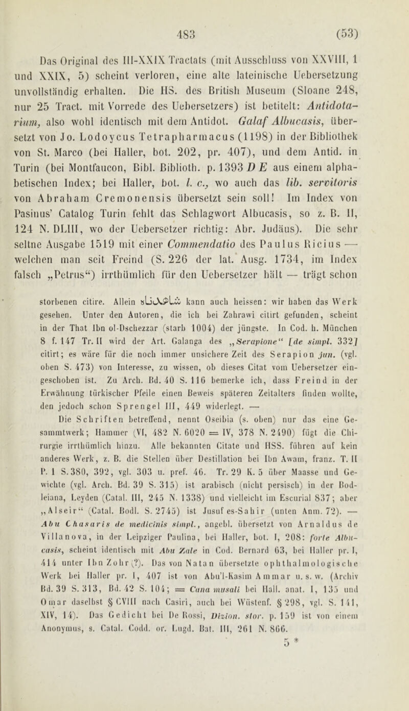 Das Original dcs Ill-XXiX Tractats (mil Ausscliliiss von XXVllI, 1 und XXIX, 5) scheint verloren, cine allc lateinischc Uebersetzung unvollstandig erhallen. Die 113. des Brilisli Museum (Sloane 248, nur 25 Tract, mit V^oi'redc des Uel)ersetzers) isl betitelt: Antidota- rium, also wohl idenlisch mit dem Antidol. Galaf Albucasis, Uber- setzt von Jo. Lodoycus Tetrapbarmacus (1198) in der Bibliothek von St. Marco (bei Haller, bot. 202, pr. 407), und dem Antid. in Turin (bei Montfaucon, Bibl. Bibliotb. p. 1393 HE aus einem alpha- betischen Index; bei Haller, bot. /. c., wo auch das lib. sermloris von Abraham Cremonensis uberselzt sein soli! Im Index von Pasinus’ Catalog Turin fehlt das Schlagwoi’t Albucasis, so z. B. 11, 124 N. DLHI, wo dci* Uebersctzer ricbtig: Abr. Judaus). Die scbr scltne Ausgabe 1519 mit einer Commendatio des Pa ulus Bieius — welcben man scit Freind (S. 226 der lat. Ausg. 1734, im Index falscb „Petrus“) irrthumlieh lur den Uebersetzer biilt — triigt scbon storbcnen citire. Allein 8Lii-X^L.ii kann auch lieissen: vvir baben das Werk geseben, Unter den Autoren, die icb bei Zahrawi cilirt gefuoden, scbeint in der That Ibn ol-Dscbezzar (starb 1004) der jiingste. In Cod. b. Miincben 8 f. 147 Tr. II vvird der Art. Galanga des ^,Serupione*‘ Ide simpl. 332] cilirt; es ware fiir die nocb imrner unsicbere Zeit des Serapion j/zn. (vgl, oben S. 473) von Interesse, zu vvissen, ob dieses Citat voin Uebersetzer ein- gescboben ist. Zu Arch. Hd. 40 S. IIG bemerke icli, dass Freind in der Erwalinung tiirkiscber 1‘feile einen Bevveis spateren Zeilalters finden wollte, den jedocb scbon Sprengel 111, 449 widerlegt, — Die Scbriften betrellend, nennt Oseibia (s. oben) nur das eine Ge- sainmtwerk; Hammer ^VI, 482 N. 6020 = IV, 378 N. 2490) fiigt die Cbi- rurgie irrlbiimlicli binzu. Alle bekannten Citate und HSS. fiibren auf kein anderes Werk, z. B. die Stellen fiber Destination bei Ibn Awam, franz. T. II 1*. 1 S.380, 392, vgl. 303 u. pref. 46. Tr. 29 K. 5 fiber Maasse und Ge- wicbte (vgl. Arcli. Bd. 39 8.315) ist arabiscb (nicbt persiscb) in der Bod- leiana, Leyden (Catal. HI, 245 N. 1338) und vielleicbt im Escurial 837; aber „Alscir“ (Catal. Bodl. S. 2745) ist Jusuf es-Sa b i r (unten Anm. 72). — Ahu C has (iris de medicinis simpL, angebl. fibersetzt von Arnaldus de Villa nova, in der Lcipziger Baulina, liei Haller, bot. I, 208: forte Albn- scbeint identiscb mit Aba Zule in Cod. Bernard 63, bei Haller pr. I, 414 unter Iltn Zobr (^?). Das von Natan fibersetzle opbtbalniologiscbe Werk bei Haller pr. 1, 407 ist von Abu’l-Kasim A m m a r u. s. w. (Arcbiv Bd. 39 S. 313, Bd. 42 S. 104; = Cana musali bei Hall. anat. I, 135 und Omar daselbst § CVHI nacb Casiri, aucb bei Wfislcnf. ^ 298, vgl. S. 141, XIV, 14). Das Gedicbt bei De Bossi, Uizion. star. p. 159 ist von einem Anonymus, s. Catal. Codd. or. Lugd. Bat. HI, 261 N. 866. 5 *