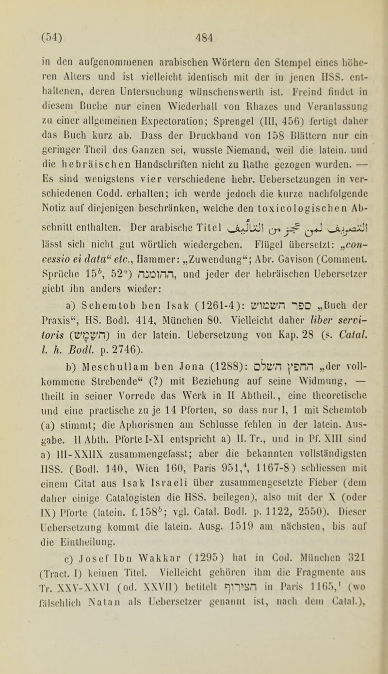 in den aufgcnominenen arabischen Wdrtern den Stenipel cines bbhc- rcn AUei's und ist vielleicht identisch rnit der in jenen IlSS. cnl- hallencn, dejen Untersuchnng wiinschenswcrlh ist. TYeind findet in dicsenj Buclie nur eincn Wicderball von Uhazcs und Veranlassung 7Ai eincr allgcmcinen Expectoration; Sprengel (111,450) fertigl dabcr das Buch knrz ab. Bass der Druckband von 158 Blaltern nur cin gcringer Tlieil dcs Ganzen sei, wnsste Niemand, weil die latein. und die hcbraischcn Handscbriften nichl zu Bathe gezogen warden. — Es sind wenigstens vier verschiedene bebr. Uebersetzungen in vcr- scbiedenen Godd. erhallen; ich werde jedocli die knrze iiaciifolgcnde Notiz anf diejenigcn beschranken, welche den toxicologiscbe n Ab- schnitt cntlialtcn. Der arabiscbe Titel ^ Uisst sicli niclit gnl wbrtlich wiedcrgeben. Flugcl iibersetzt: „coji- cessio ei data“ elc.^ Hammer: „Zuwendung“; Abr. Gavison (Comment. Spriicbe 15*^, 52'^) n^Dinn, und jeder der bebraischen Uebersclzer gicbt ihn anders wieder: a) Schemtob ben Isak (1261-4): „Buch der rraxis“, HS. Bodl. 414, Mtinchen 80. Vielleicht daber liber servi- ioris (li^C^’n) in der latein. Uebcrsetzung von Kap. 28 (s. Catal. I h. Bodl p. 2746). b) Meschullam ben Jona (1288): ^DPin „dcr voll- kommene Strebende“ (?) mit Beziebung auf seine Widmung, — tbeilt in seiner Vorrede das Wcrk in II Abtbeil., eine tbcoretiscbc und eine practiscbe zu je 14 Pforten, so dass nur 1, 1 mit Schemtob (a) stimmt; die Apborismen am Schlusse t'eblen in der latein. Aus- gabe. II Abtb. Pforte I-Xl entspricbt a) II. Tr., und in Pf. XIII sind a) III-XXIIX zusammengelasst; aber die bekanntcn vollstandigstcn IlSS. (Bodl. 140, Wien 160, Paris 951,^ 1167-8) scbliesscn mit einem Gitat aus Isak Israeli liber zusammengcsetztc Fieber (dcm dabcr einigc Gatalogisten die HSS. beilegen), also mit der X (oder IX) Plorte (latein. f. 158^; vgl. Catal. Bodl. p. 1122, 2550). Diescr Ucberselznng kommt die latein. Ausg. 1519 am niicbsten, bis auf die Eintbeilung. c) .losef Ibn Wakkar (1295) bat in Cod. Miincben 321 (Tract. 1) keinen Titel. Vielleicht gebbrcn ibm die Fragmcntc ans Tr. XXV-XX\T (od. XXVH) belilelt in Paris 1165,' (wo lalscblicb Natan als Uebersctzcr gcnannl ist, nacb dem Gala).),